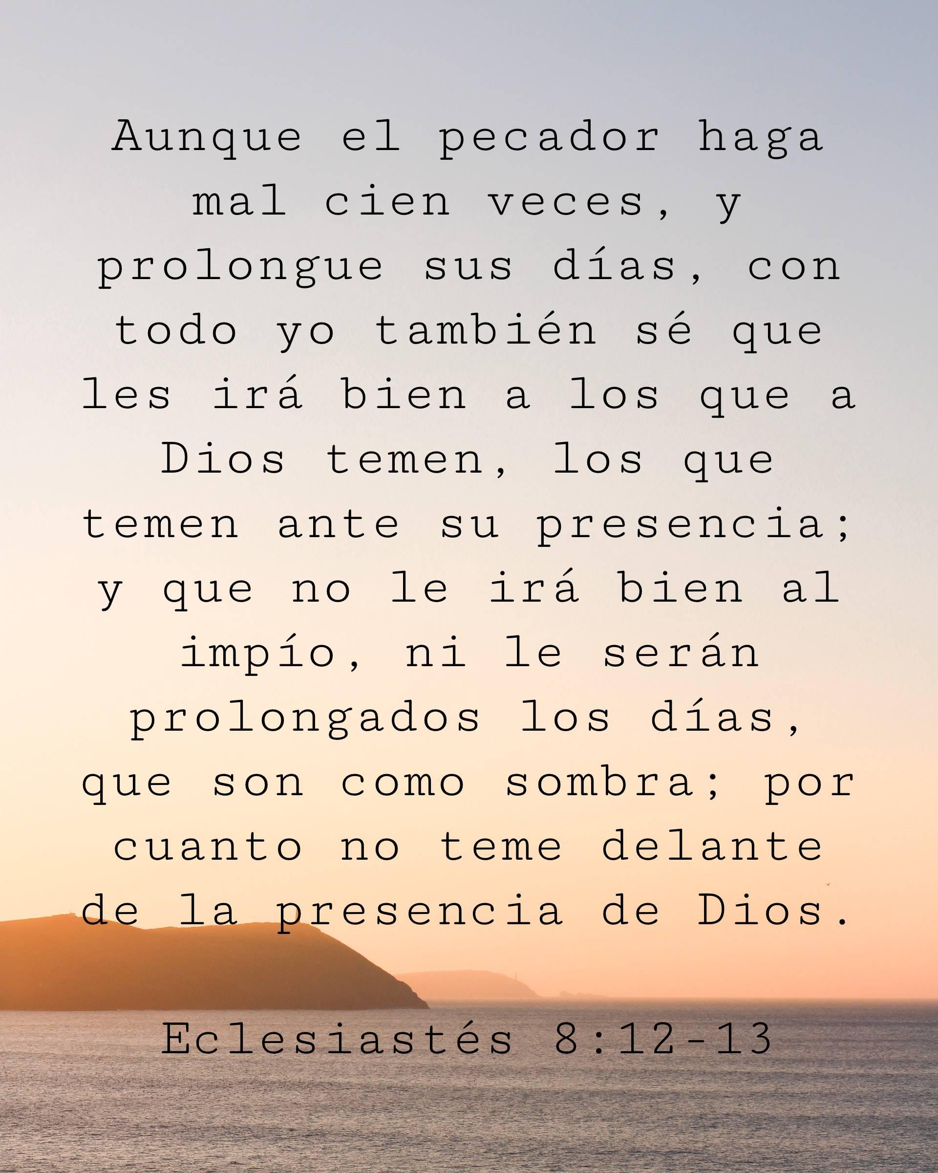 Aunque el pecador haga mal cien veces, y prolongue sus días, con todo yo también sé que les irá bien a los que a Dios temen, los que temen ante su presencia;
y que no le irá bien al impío, ni le serán prolongados los días, que son como sombra; por cuanto no teme delante de la presencia de Dios.