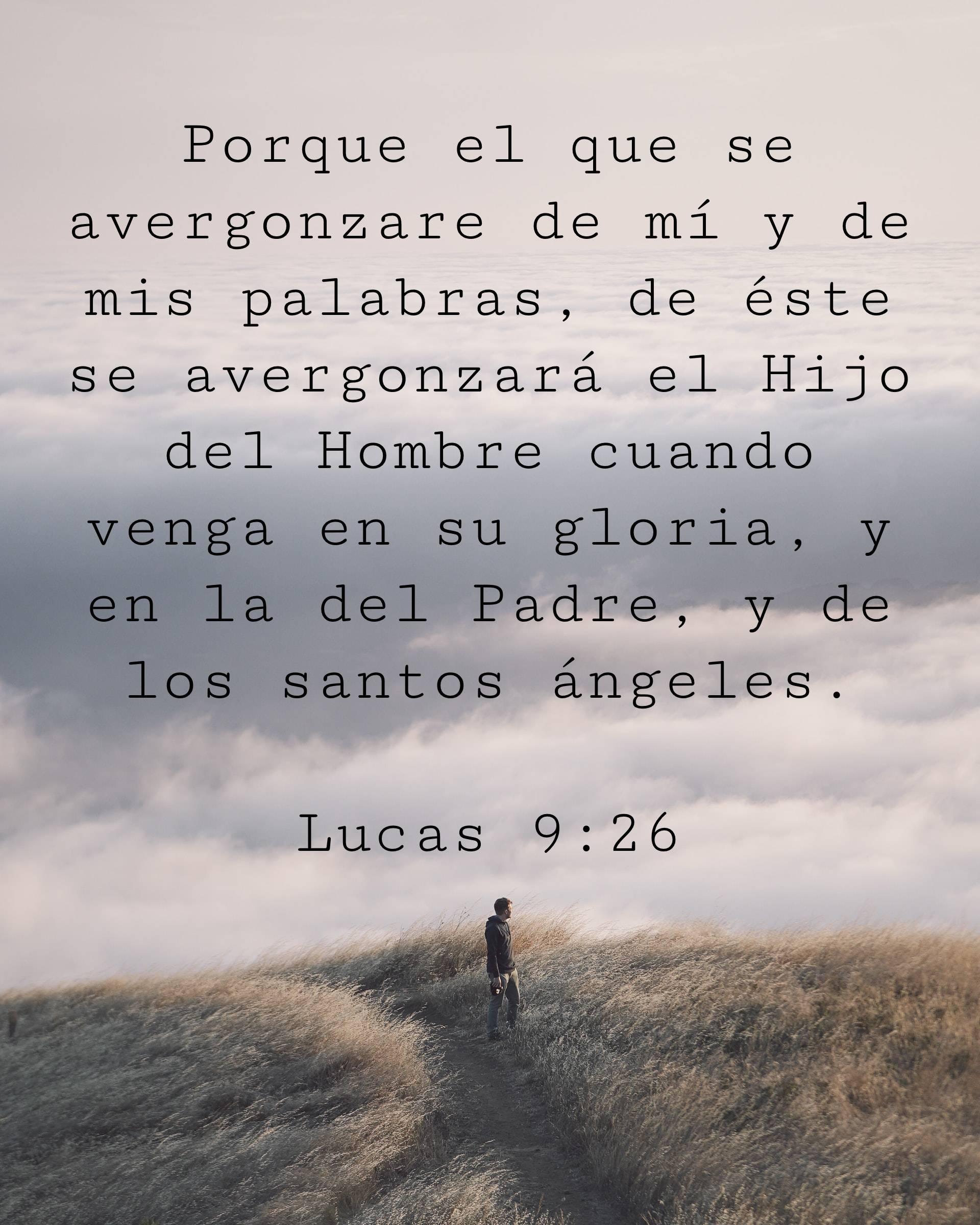 Porque el que se avergonzare de mí y de mis palabras, de éste se avergonzará el Hijo del Hombre cuando venga en su gloria, y en la del Padre, y de los santos ángeles.