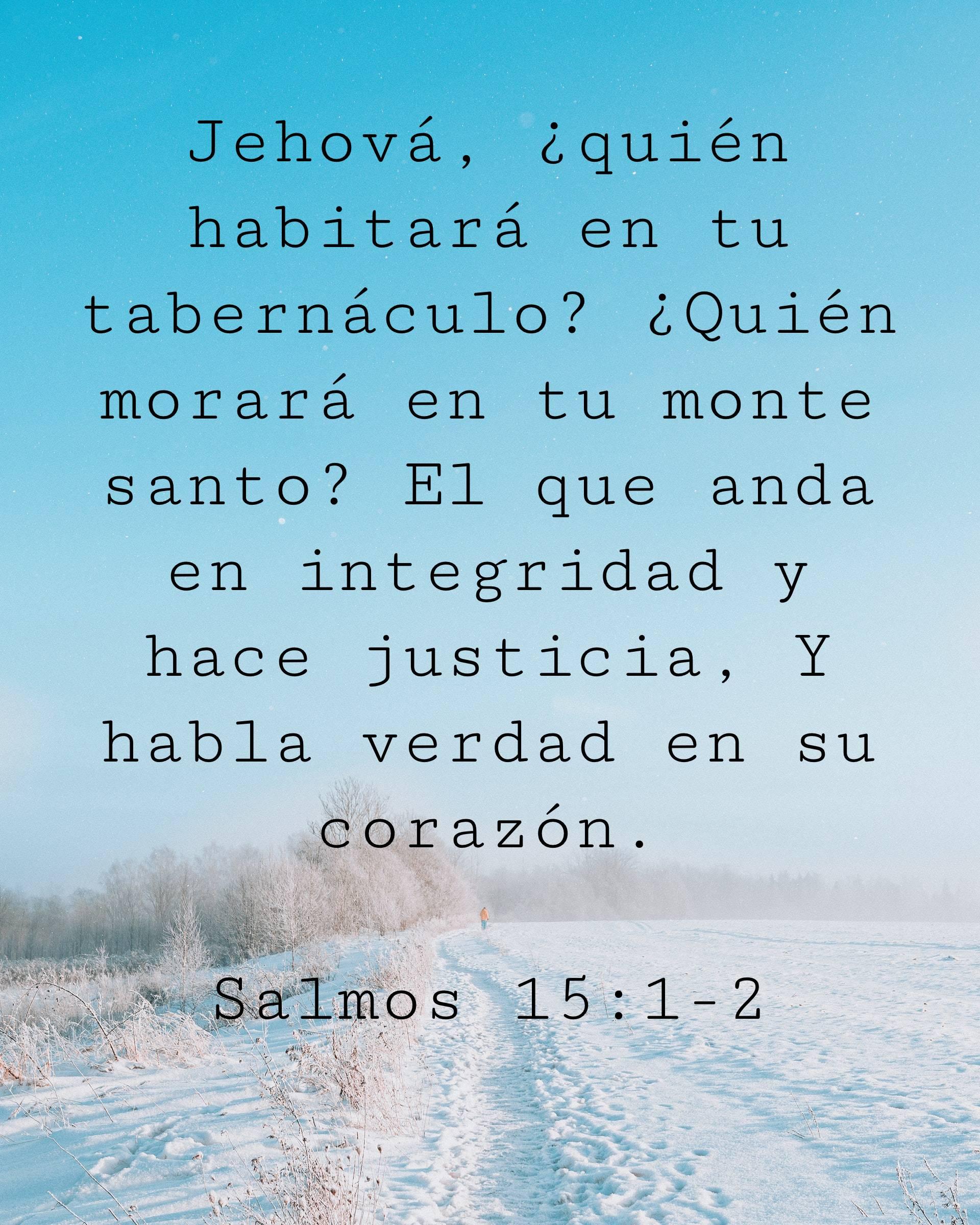 Jehová, ¿quién habitará en tu tabernáculo? ¿Quién morará en tu monte santo?
El que anda en integridad y hace justicia, Y habla verdad en su corazón.