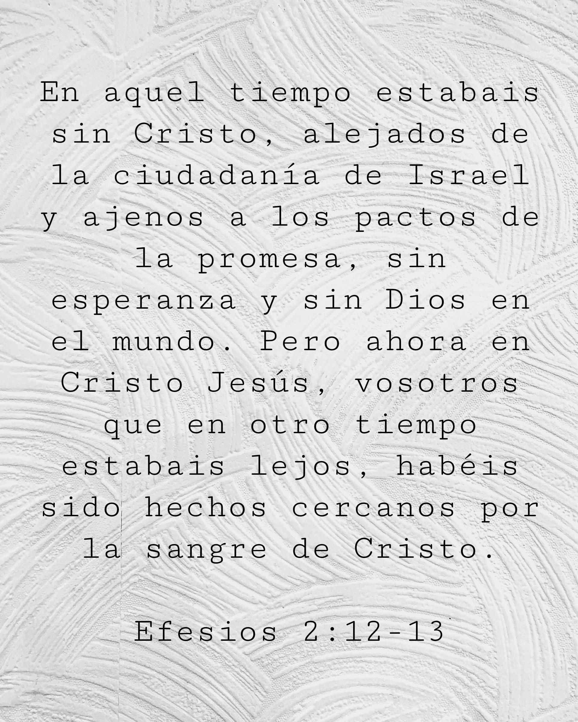 En aquel tiempo estabais sin Cristo, alejados de la ciudadanía de Israel y ajenos a los pactos de la promesa, sin esperanza y sin Dios en el mundo.
Pero ahora en Cristo Jesús, vosotros que en otro tiempo estabais lejos, habéis sido hechos cercanos por la sangre de Cristo.