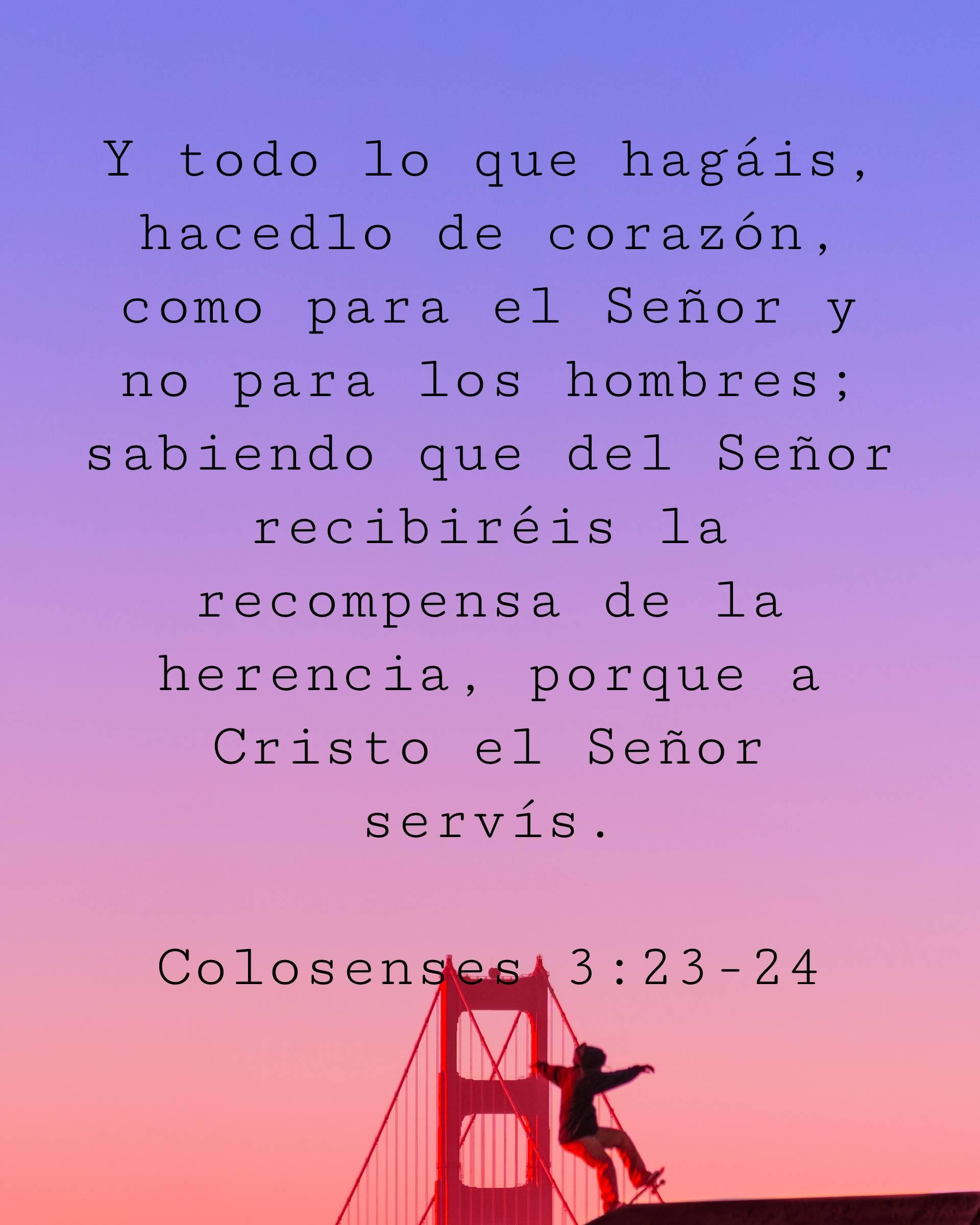 Y todo lo que hagáis, hacedlo de corazón, como para el Señor y no para los hombres; sabiendo que del Señor recibiréis la recompensa de la herencia, porque a Cristo el Señor servís.