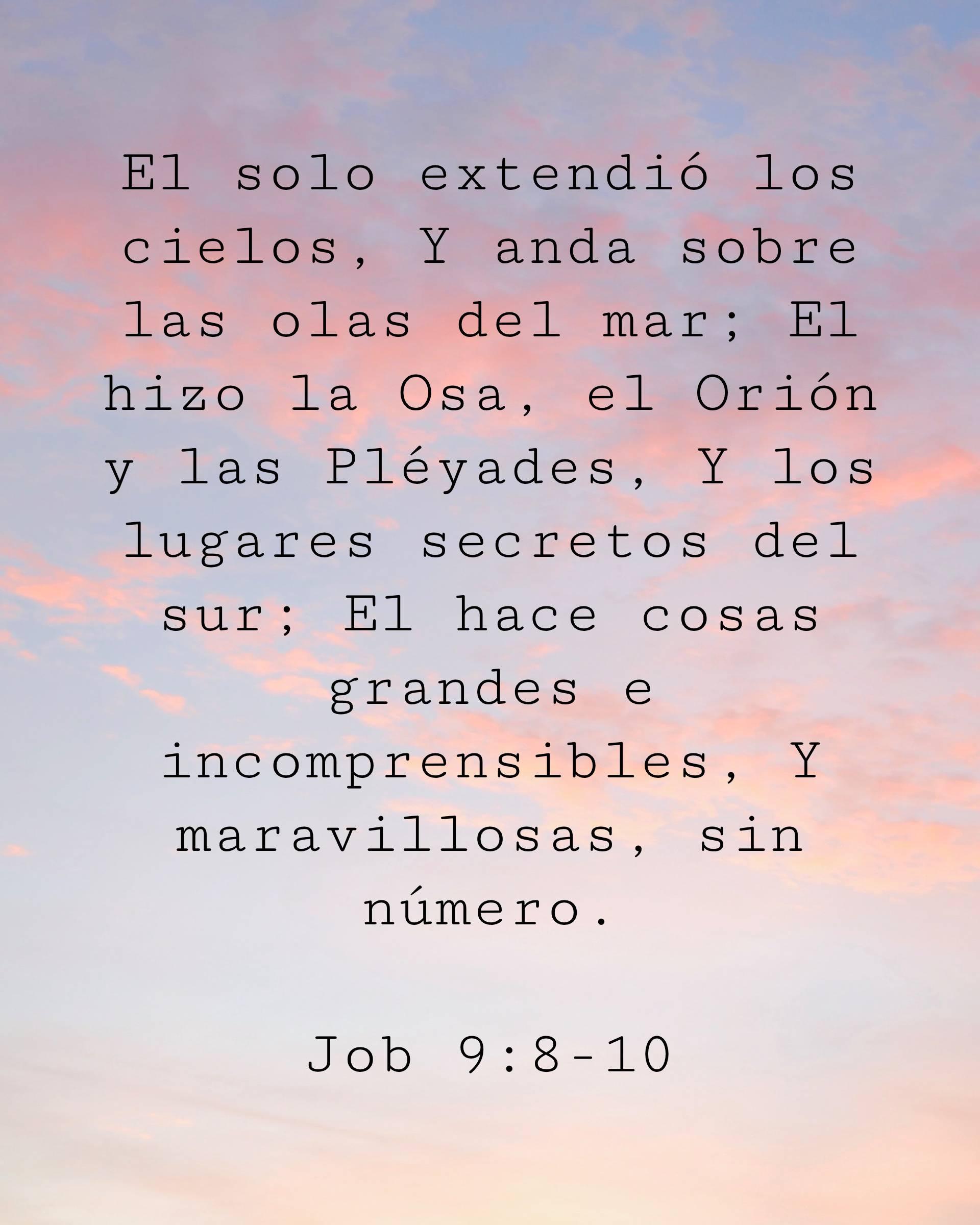 El solo extendió los cielos, Y anda sobre las olas del mar; El hizo la Osa, el Orión y las Pléyades, Y los lugares secretos del sur; El hace cosas grandes e incomprensibles, Y maravillosas, sin número.
