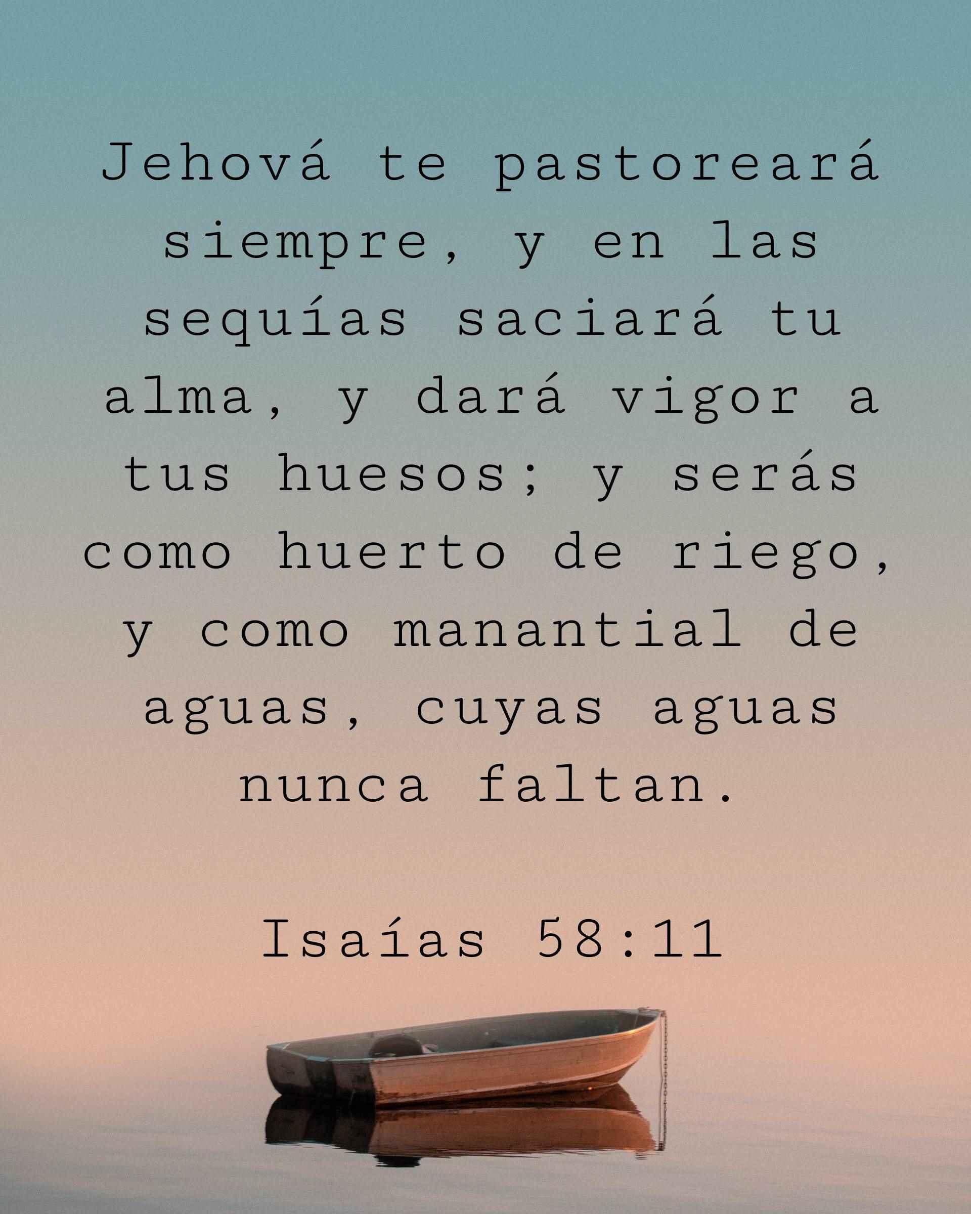 Jehová te pastoreará siempre, y en las sequías saciará tu alma, y dará vigor a tus huesos; y serás como huerto de riego, y como manantial de aguas, cuyas aguas nunca faltan.