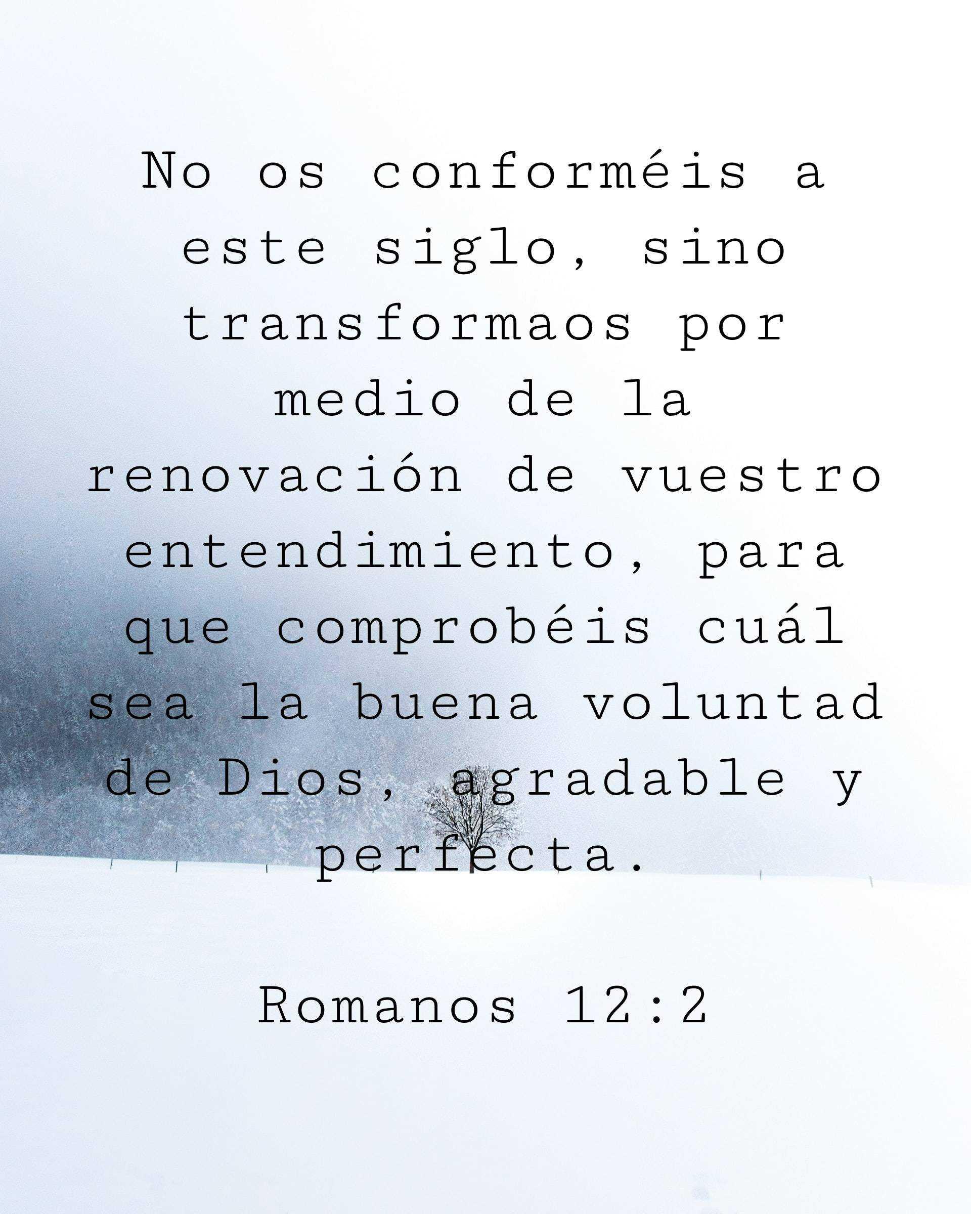 No os conforméis a este siglo, sino transformaos por medio de la renovación de vuestro entendimiento, para que comprobéis cuál sea la buena voluntad de Dios, agradable y perfecta.