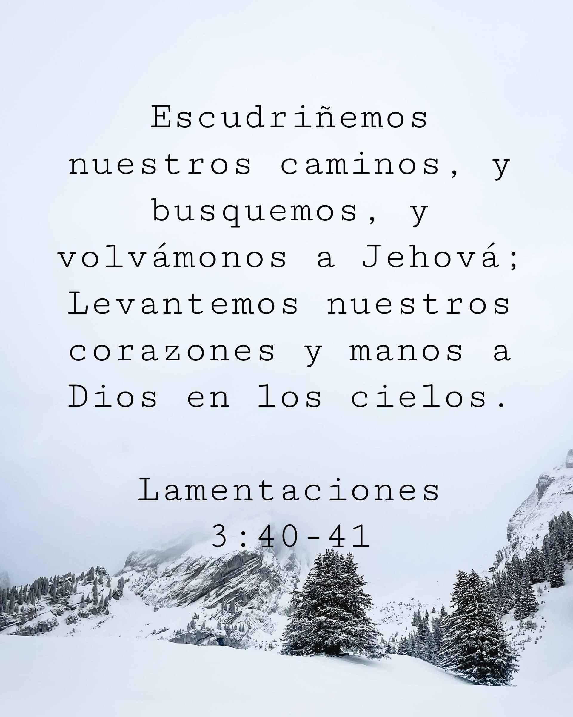 Escudriñemos nuestros caminos, y busquemos, y volvámonos a Jehová; Levantemos nuestros corazones y manos a Dios en los cielos.