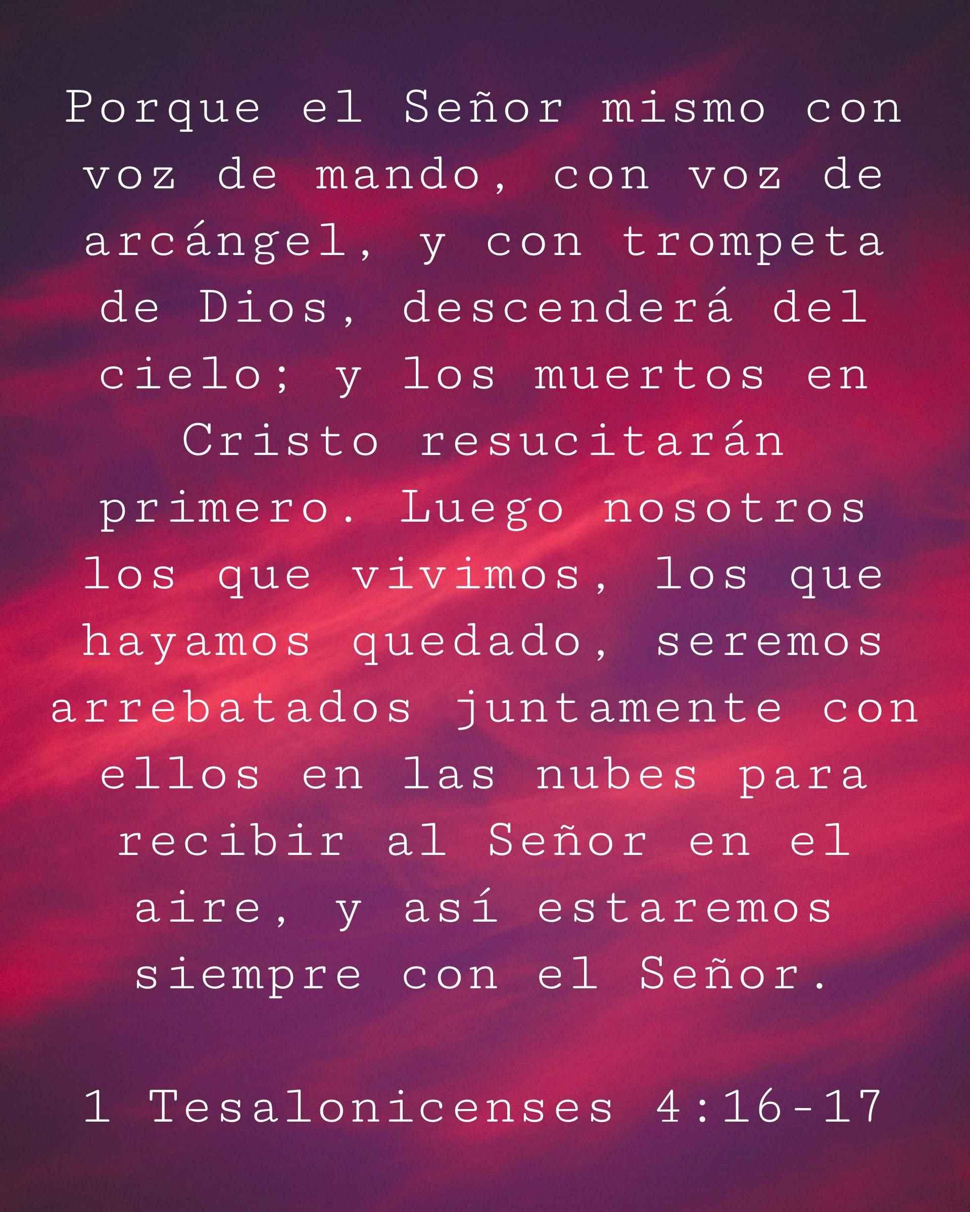 Porque el Señor mismo con voz de mando, con voz de arcángel, y con trompeta de Dios, descenderá del cielo; y los muertos en Cristo resucitarán primero. Luego nosotros los que vivimos, los que hayamos quedado, seremos arrebatados juntamente con ellos en las nubes para recibir al Señor en el aire, y así estaremos siempre con el Señor.