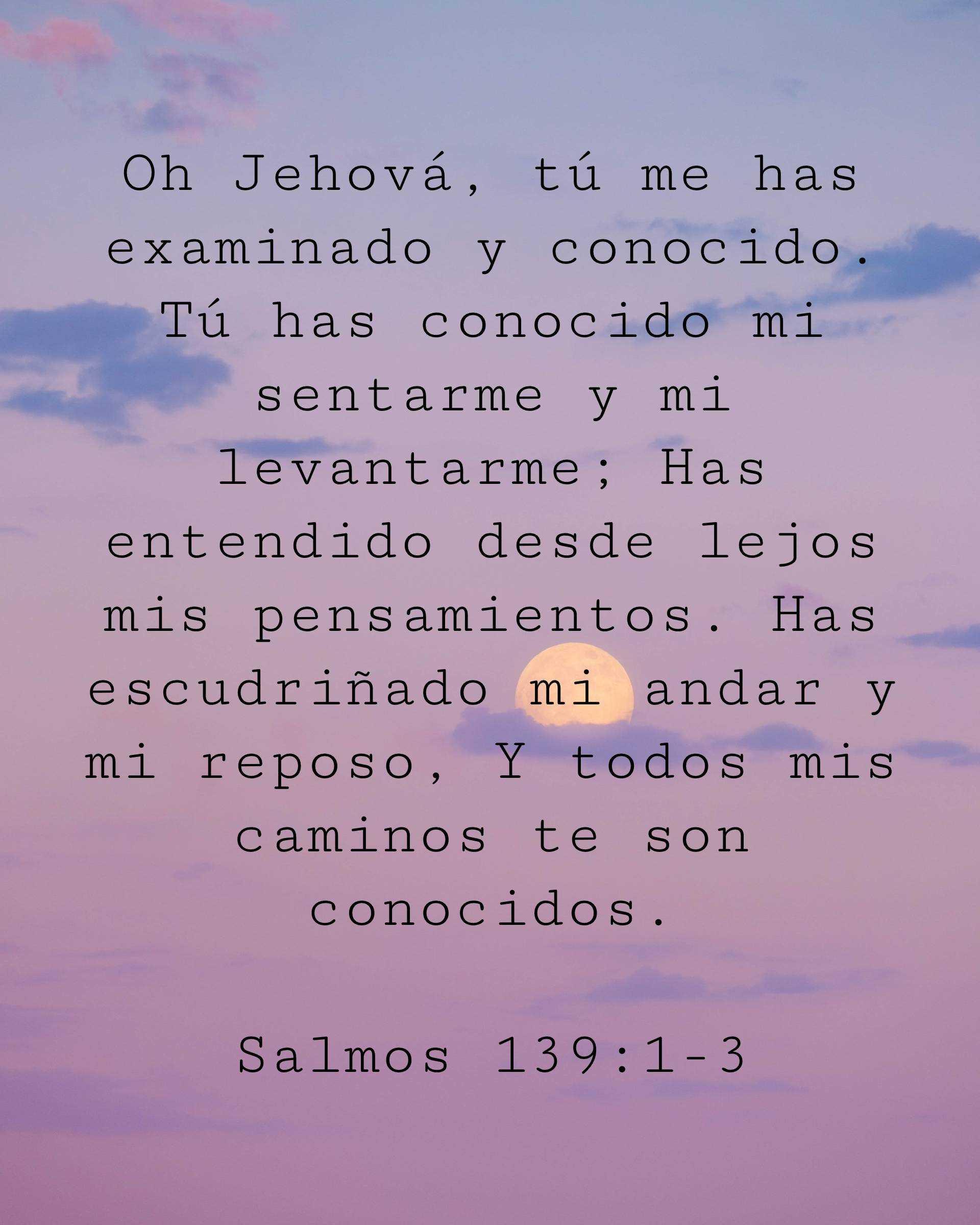 Oh Jehová, tú me has examinado y conocido. Tú has conocido mi sentarme y mi levantarme; Has entendido desde lejos mis pensamientos. Has escudriñado mi andar y mi reposo, Y todos mis caminos te son conocidos.
