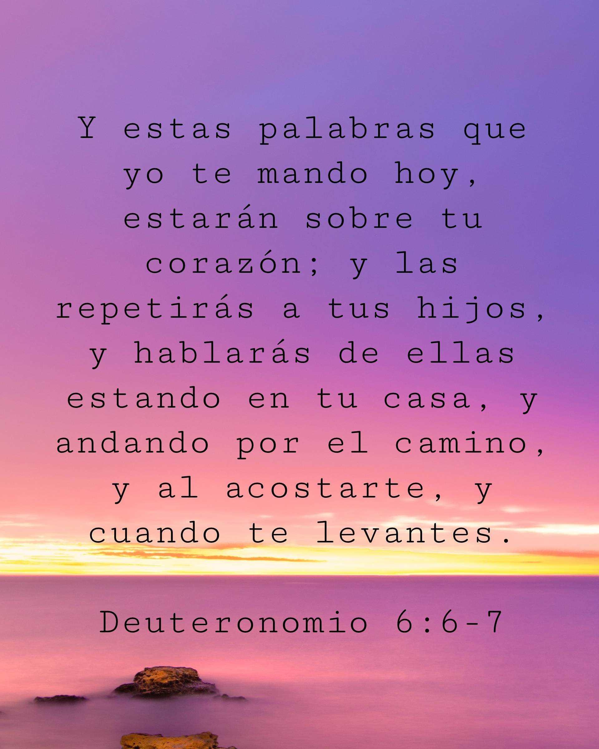 Y estas palabras que yo te mando hoy, estarán sobre tu corazón; y las repetirás a tus hijos, y hablarás de ellas estando en tu casa, y andando por el camino, y al acostarte, y cuando te levantes.
