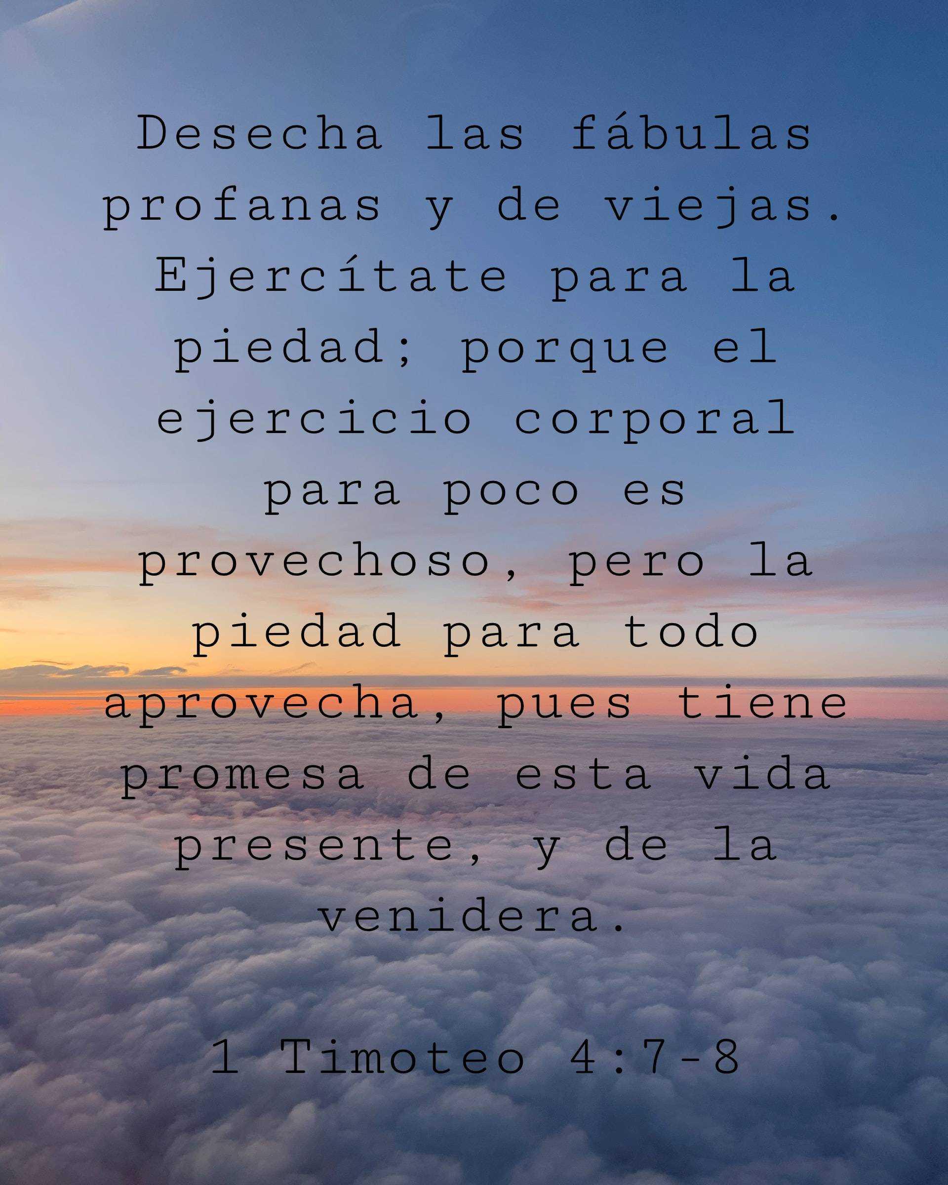 Desecha las fábulas profanas y de viejas. Ejercítate para la piedad; porque el ejercicio corporal para poco es provechoso, pero la piedad para todo aprovecha, pues tiene promesa de esta vida presente, y de la venidera.