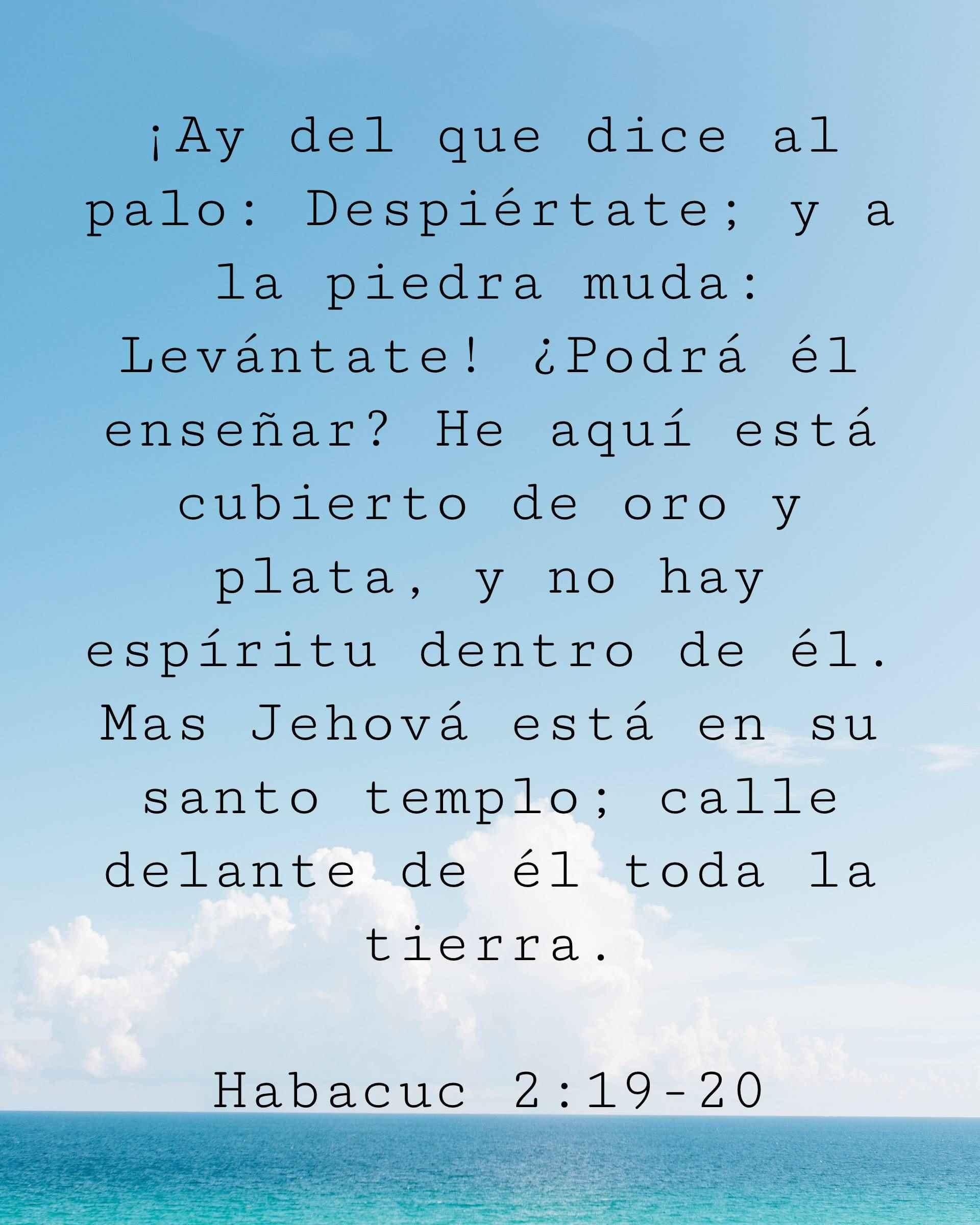 ¡Ay del que dice al palo: Despiértate; y a la piedra muda: Levántate! ¿Podrá él enseñar? He aquí está cubierto de oro y plata, y no hay espíritu dentro de él. Mas Jehová está en su santo templo; calle delante de él toda la tierra.