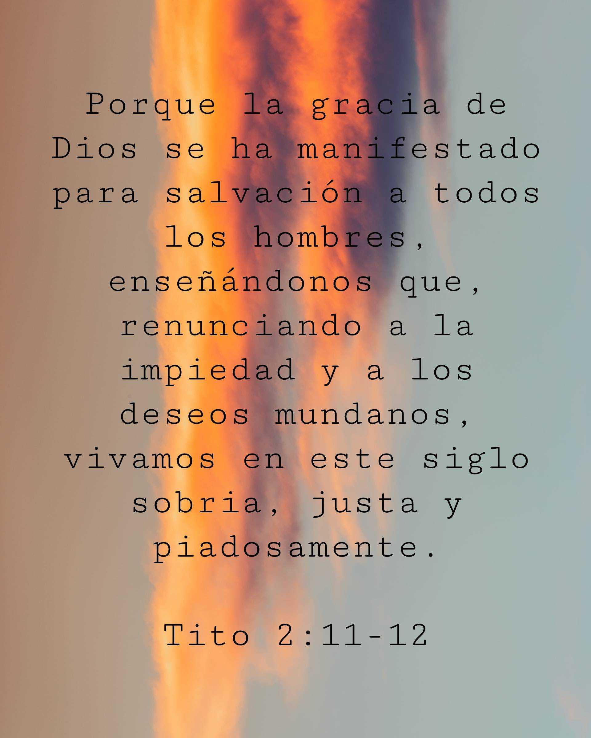 Porque la gracia de Dios se ha manifestado para salvación a todos los hombres, enseñándonos que, renunciando a la impiedad y a los deseos mundanos, vivamos en este siglo sobria, justa y piadosamente.