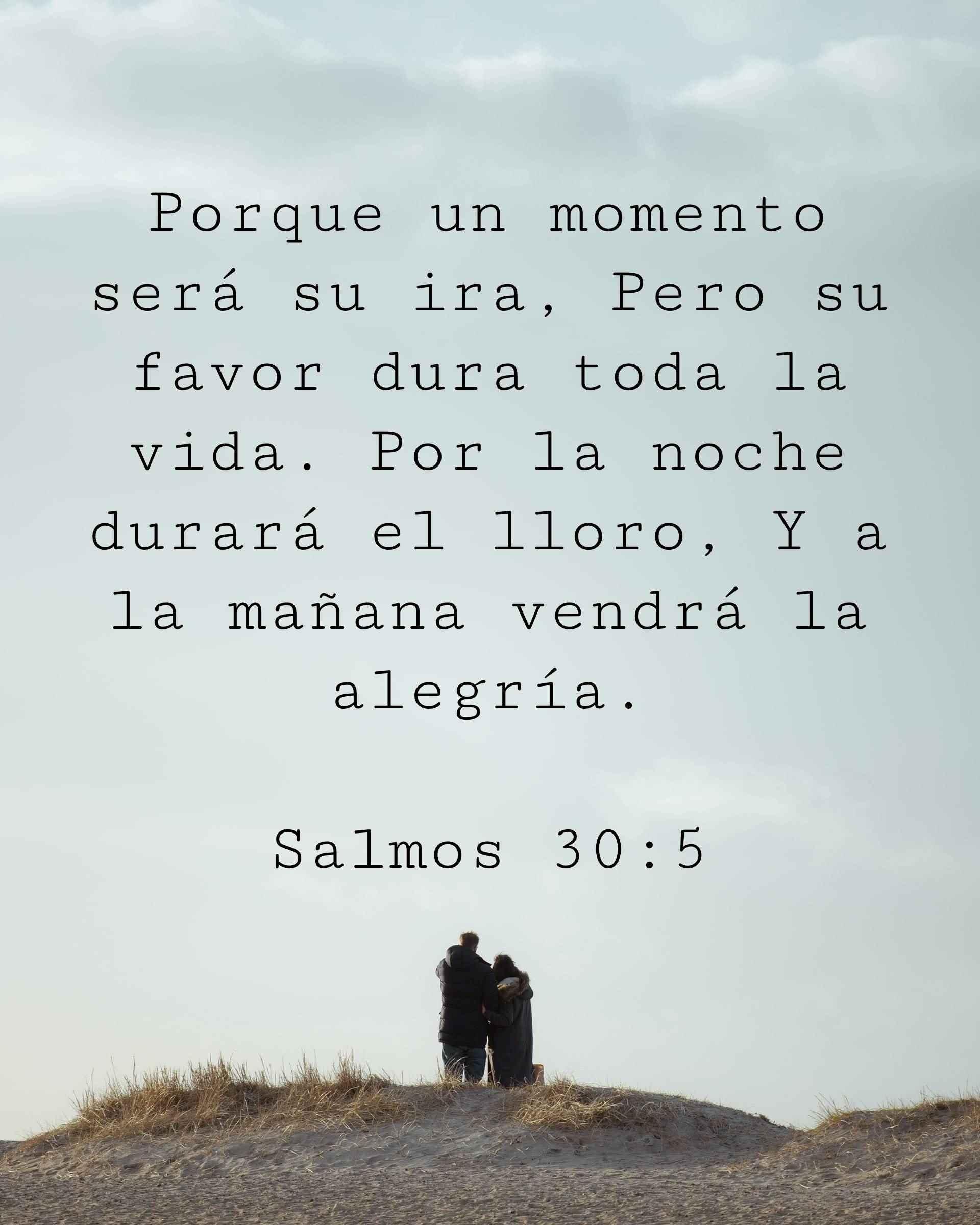 Porque un momento será su ira, Pero su favor dura toda la vida. Por la noche durará el lloro, Y a la mañana vendrá la alegría.