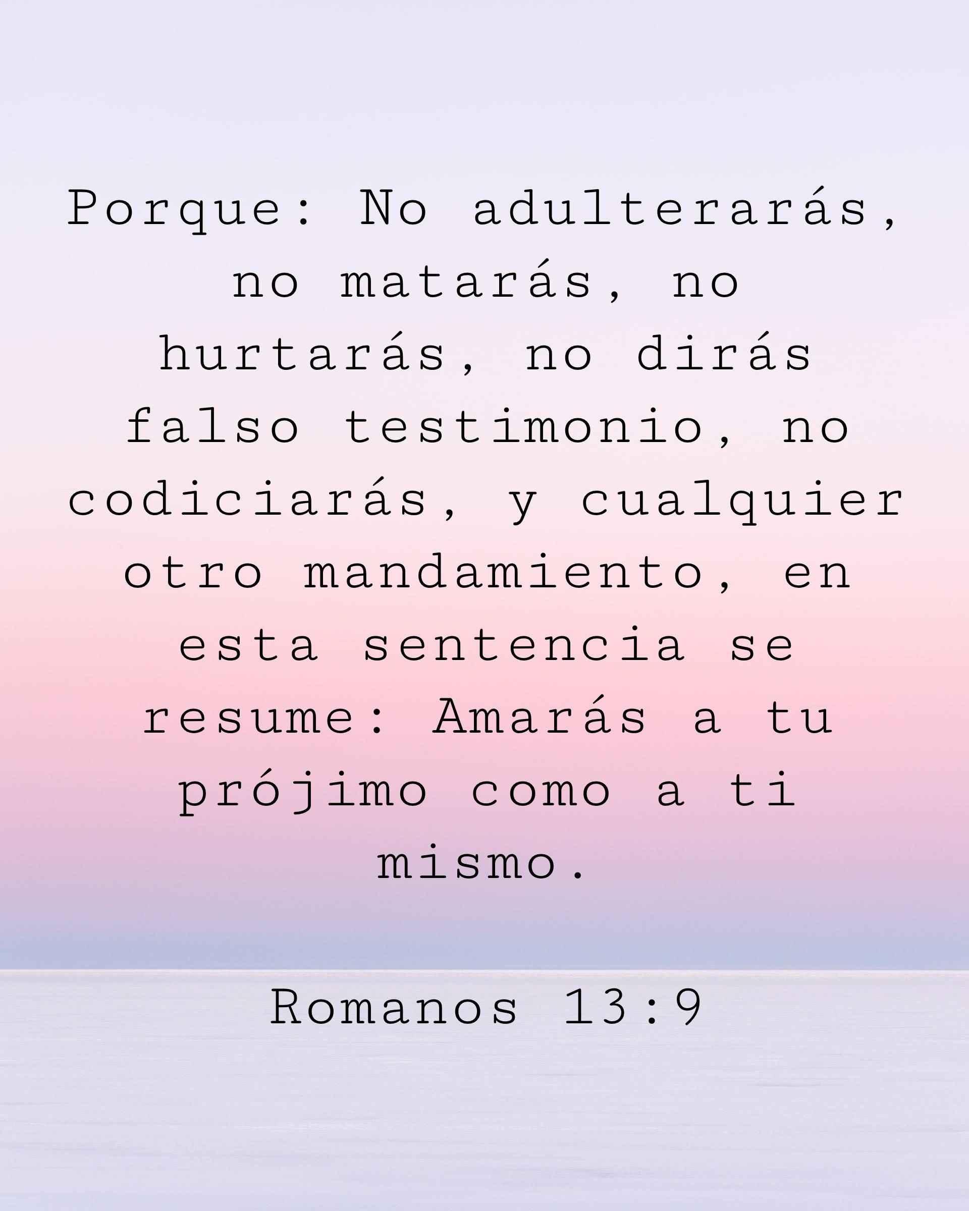 Porque: No adulterarás, no matarás, no hurtarás, no dirás falso testimonio, no codiciarás, y cualquier otro mandamiento, en esta sentencia se resume: Amarás a tu prójimo como a ti mismo.