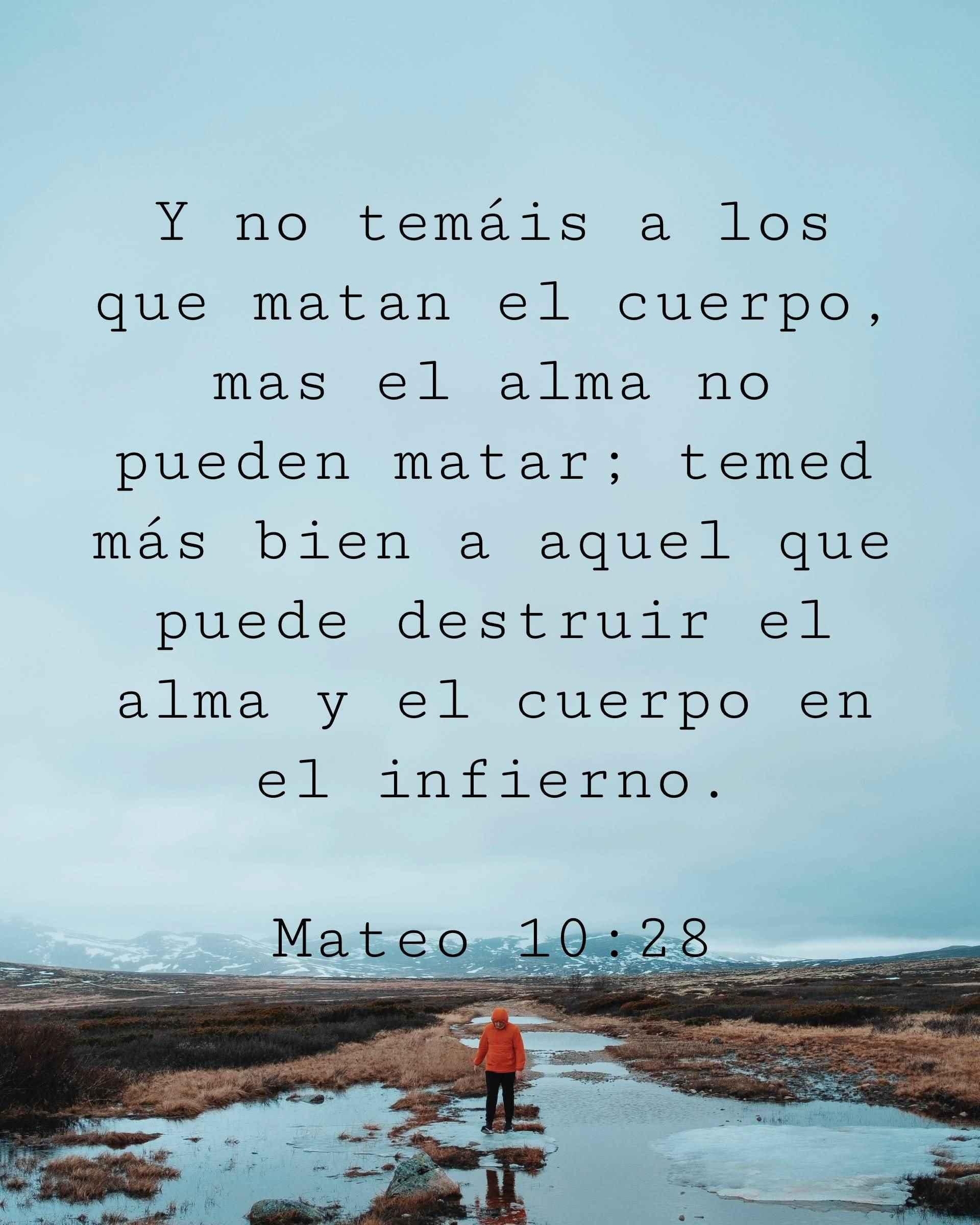 Y no temáis a los que matan el cuerpo, mas el alma no pueden matar; temed más bien a aquel que puede destruir el alma y el cuerpo en el infierno.