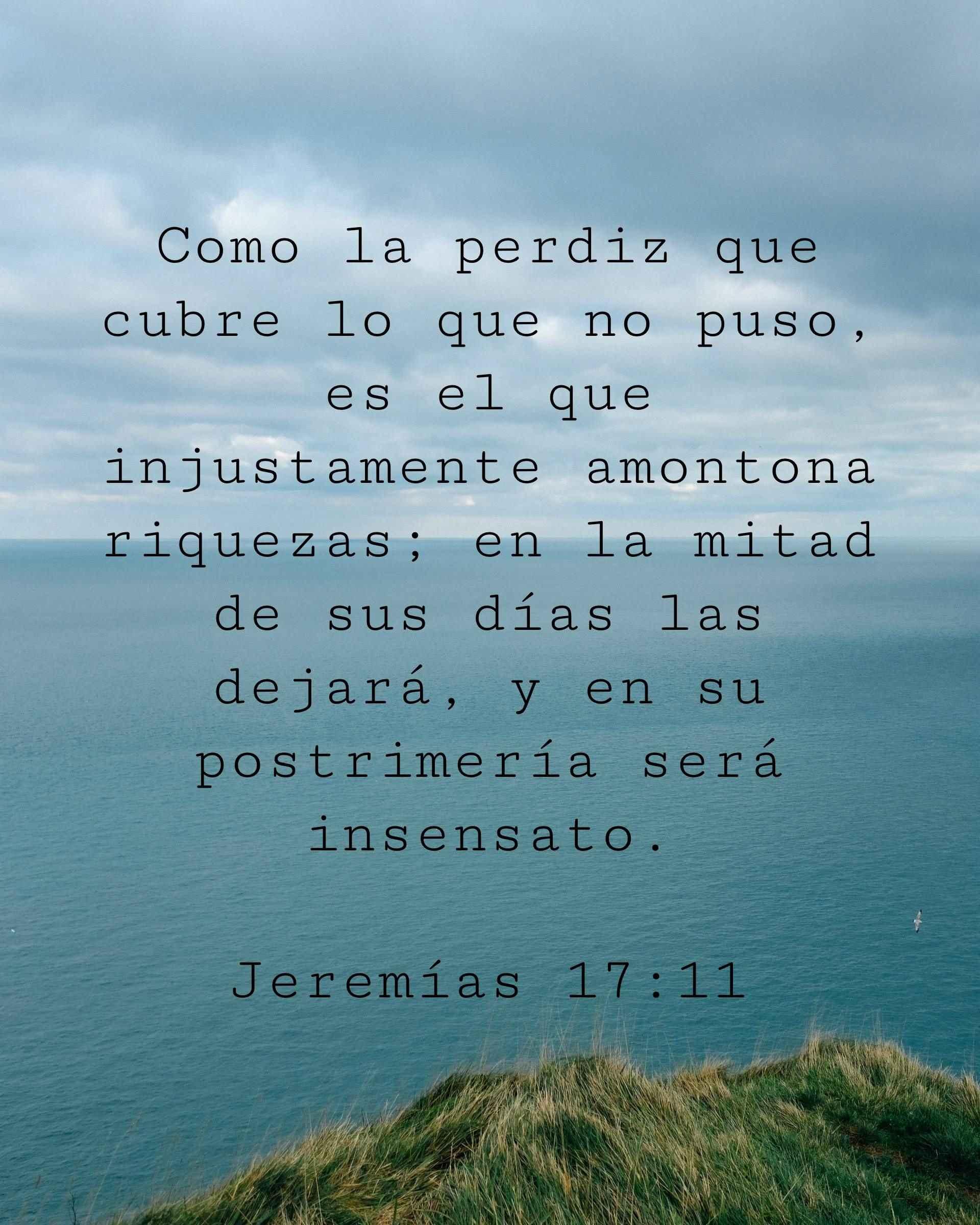 Como la perdiz que cubre lo que no puso, es el que injustamente amontona riquezas; en la mitad de sus días las dejará, y en su postrimería será insensato.