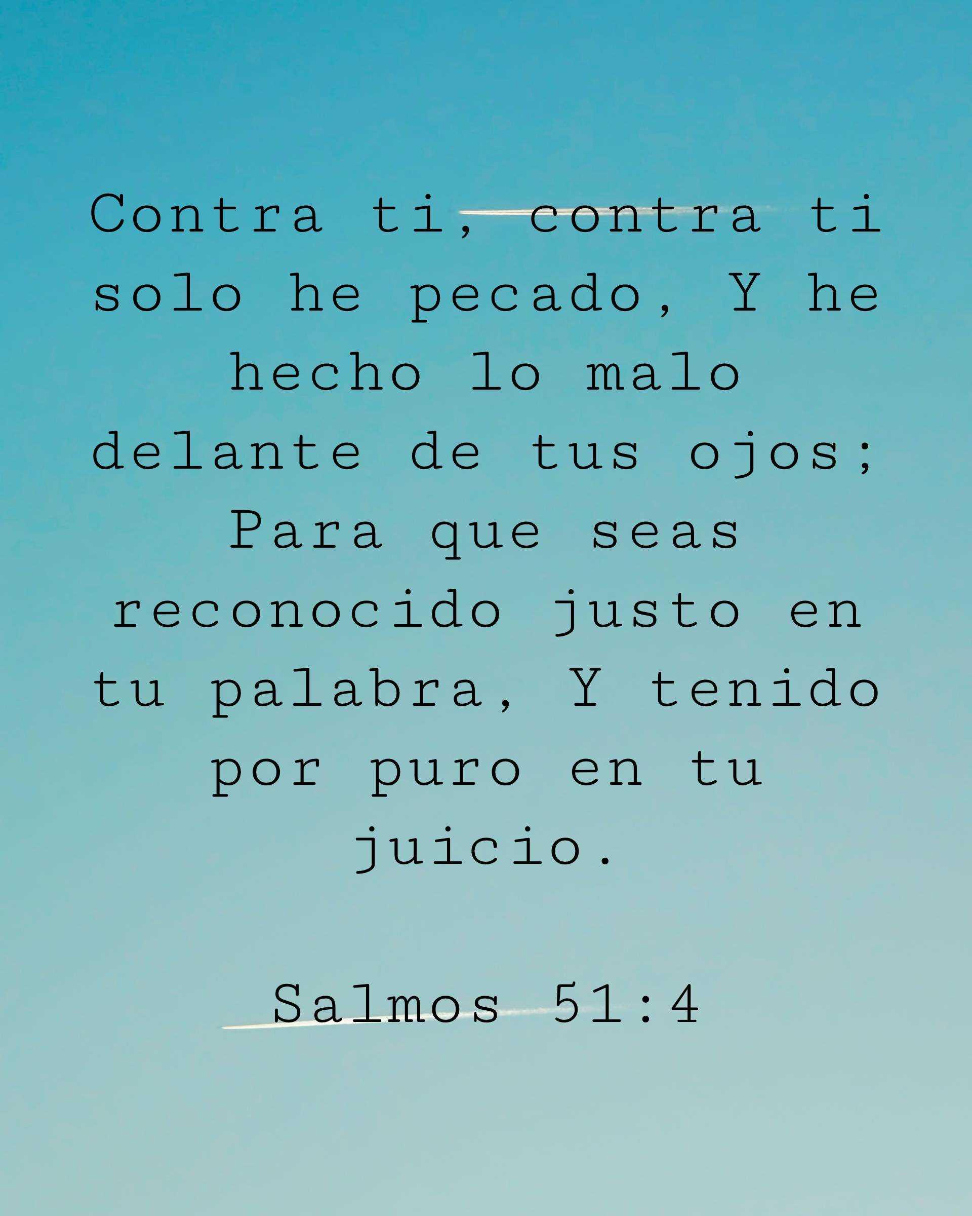 Contra ti, contra ti solo he pecado, Y he hecho lo malo delante de tus ojos; Para que seas reconocido justo en tu palabra, Y tenido por puro en tu juicio.