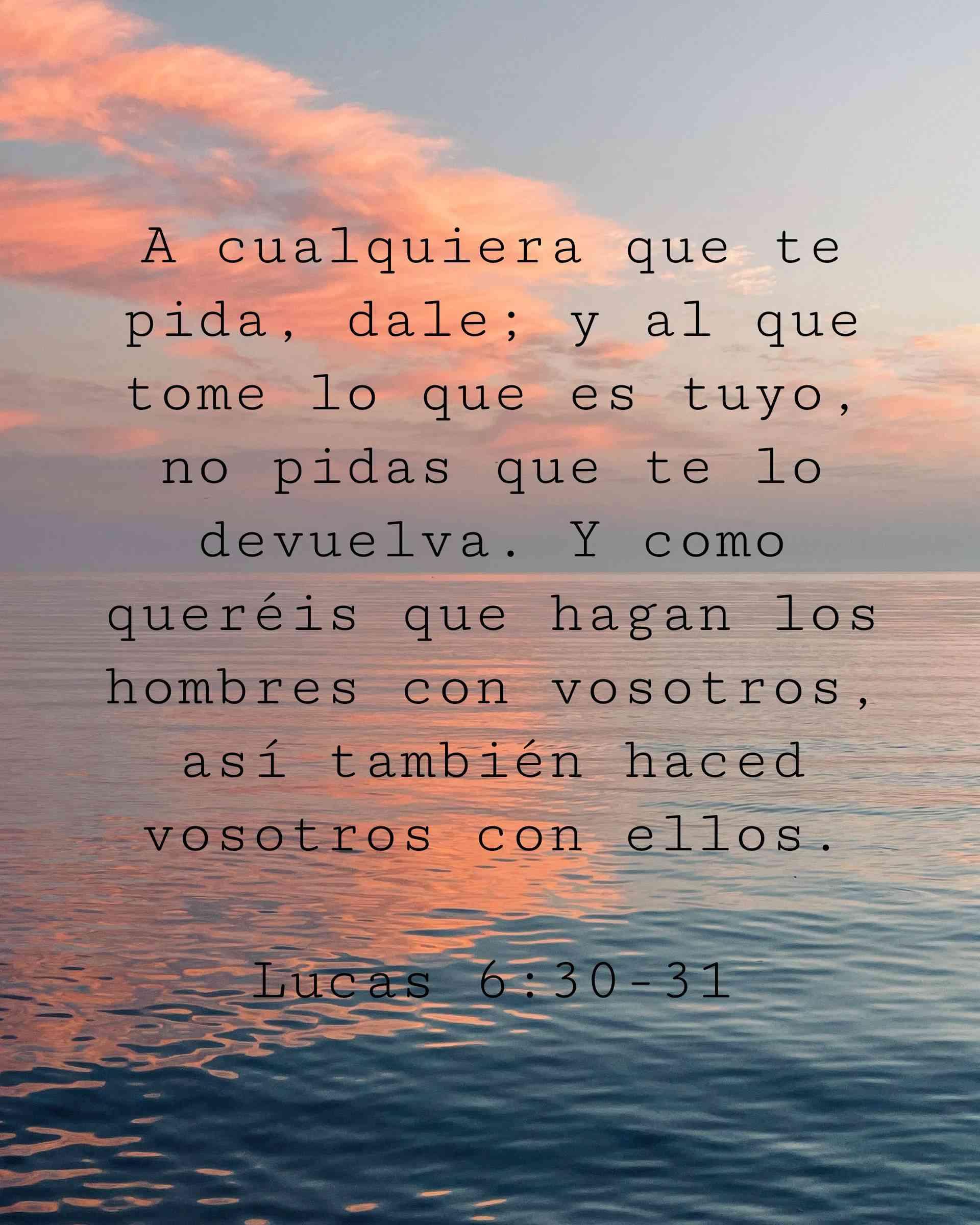 A cualquiera que te pida, dale; y al que tome lo que es tuyo, no pidas que te lo devuelva. Y como queréis que hagan los hombres con vosotros, así también haced vosotros con ellos.