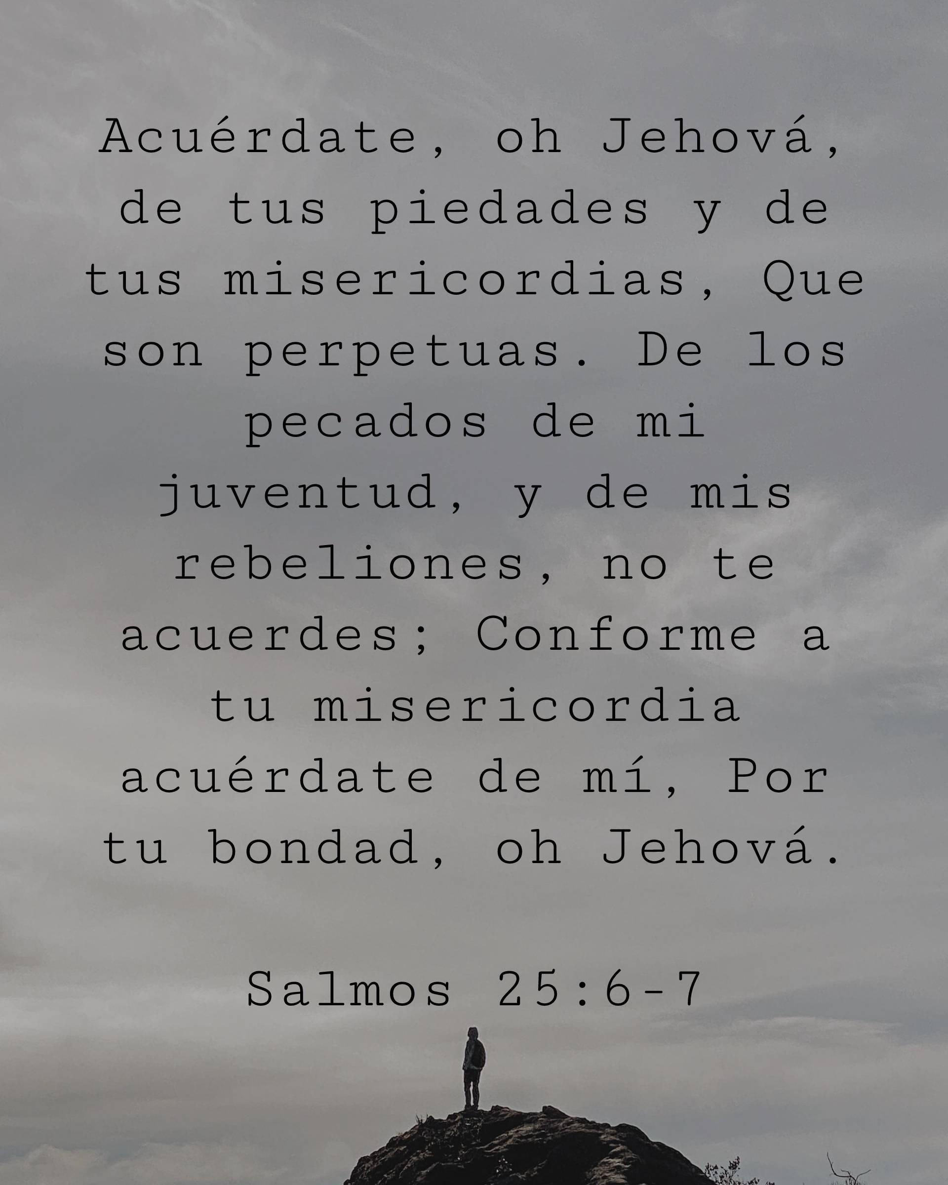 Acuérdate, oh Jehová, de tus piedades y de tus misericordias, Que son perpetuas. De los pecados de mi juventud, y de mis rebeliones, no te acuerdes; Conforme a tu misericordia acuérdate de mí, Por tu bondad, oh Jehová.