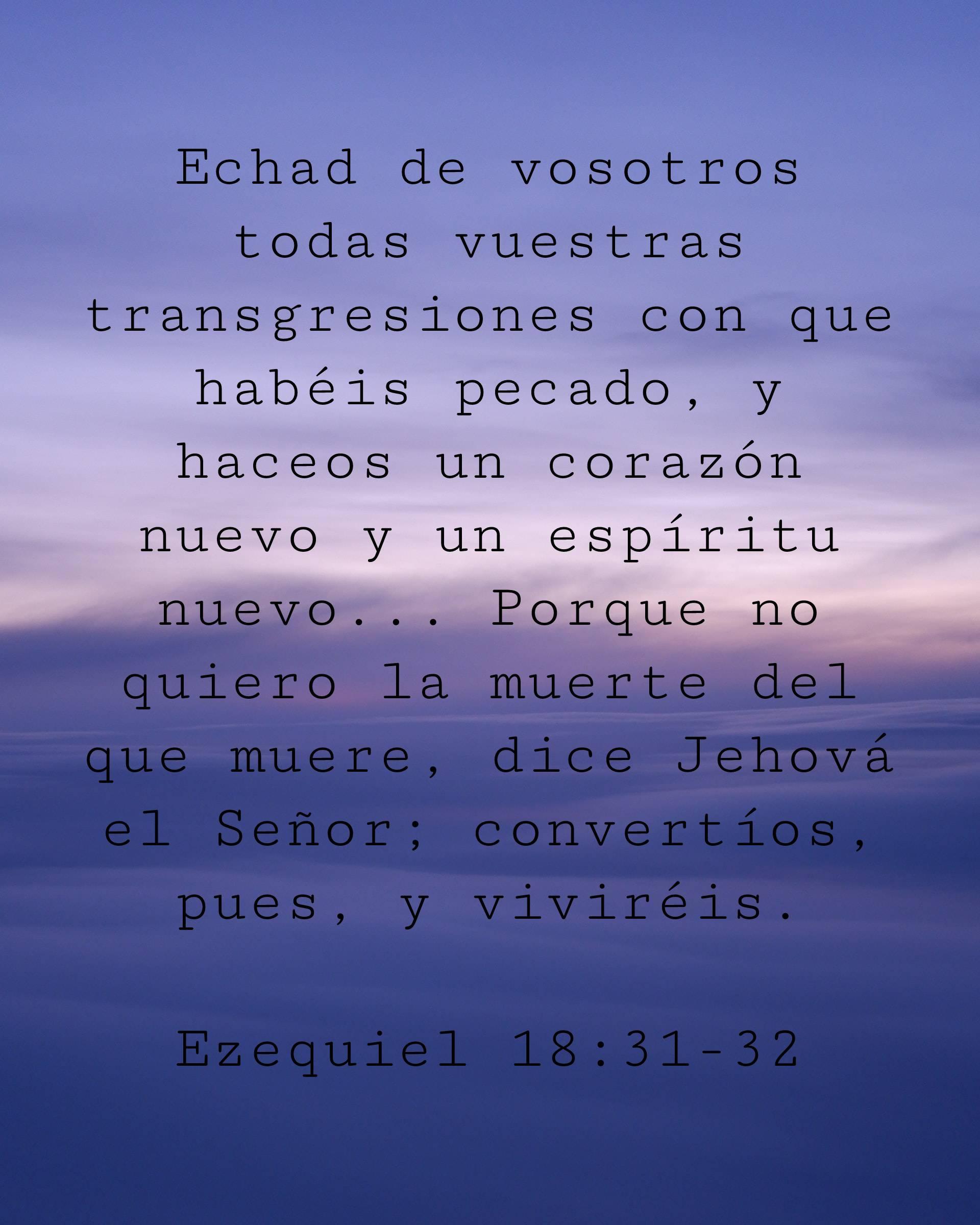 Echad de vosotros todas vuestras transgresiones con que habéis pecado, y haceos un corazón nuevo y un espíritu nuevo... Porque no quiero la muerte del que muere, dice Jehová el Señor; convertíos, pues, y viviréis.