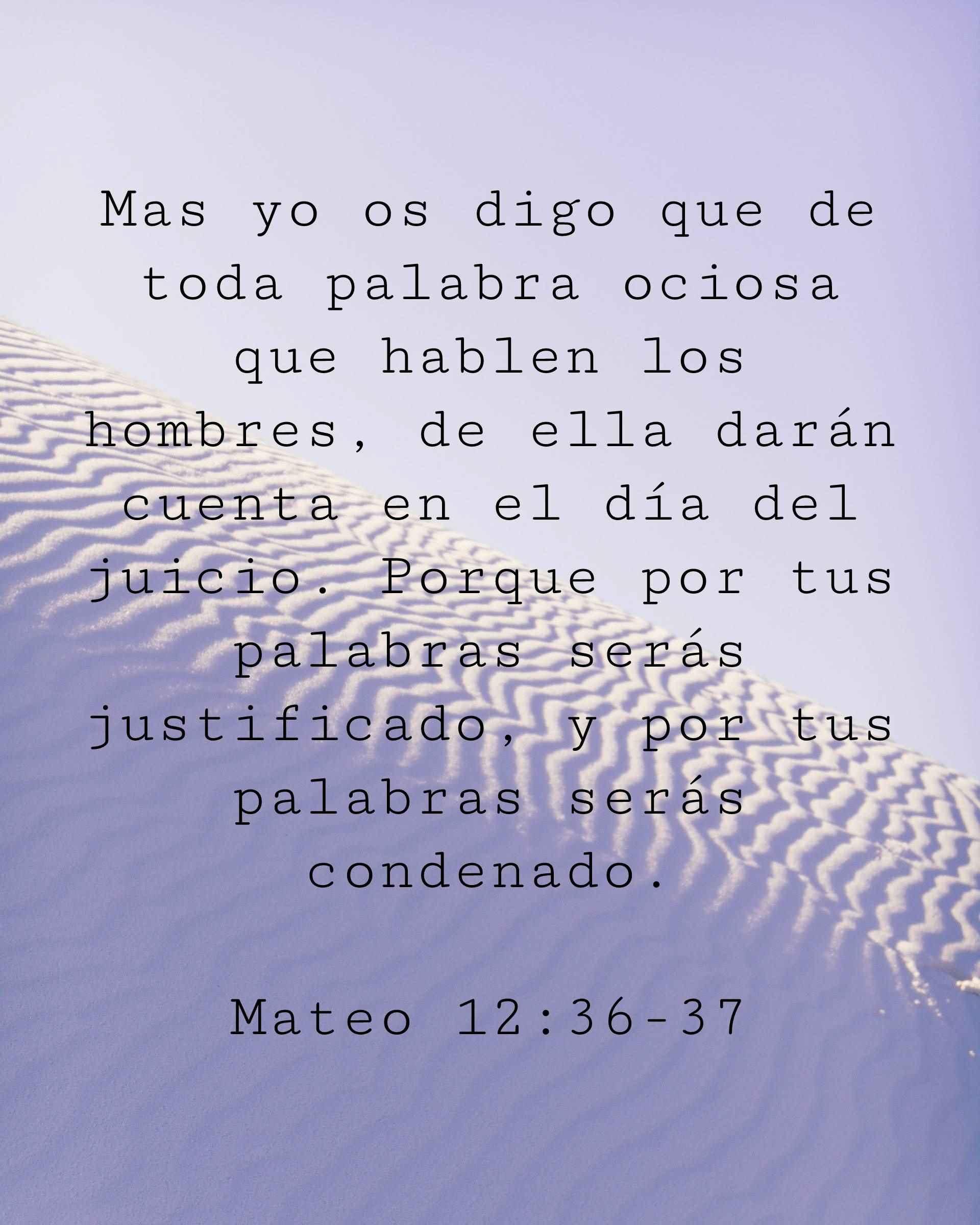 Mas yo os digo que de toda palabra ociosa que hablen los hombres, de ella darán cuenta en el día del juicio. Porque por tus palabras serás justificado, y por tus palabras serás condenado.