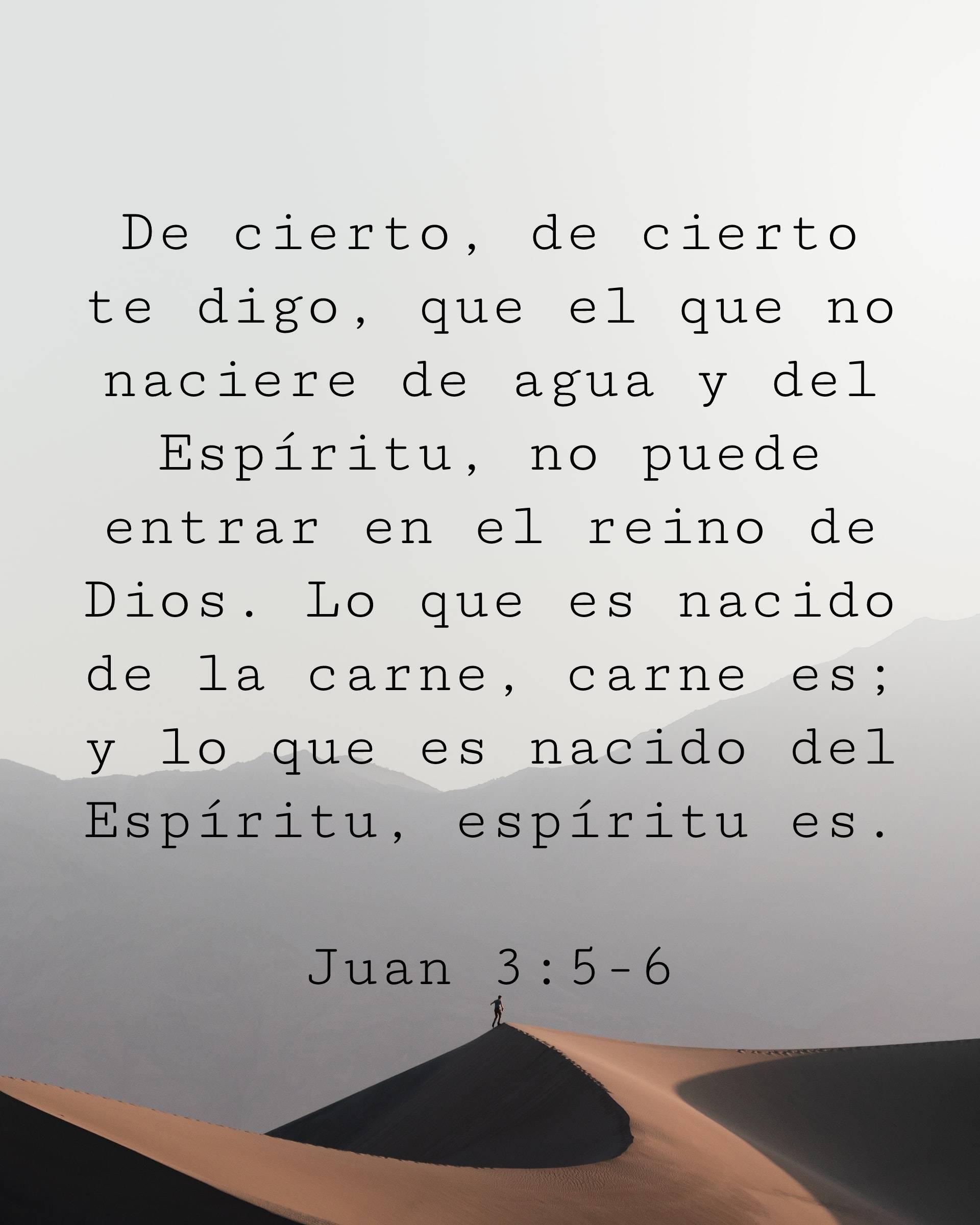 De cierto, de cierto te digo, que el que no naciere de agua y del Espíritu, no puede entrar en el reino de Dios. Lo que es nacido de la carne, carne es; y lo que es nacido del Espíritu, espíritu es.