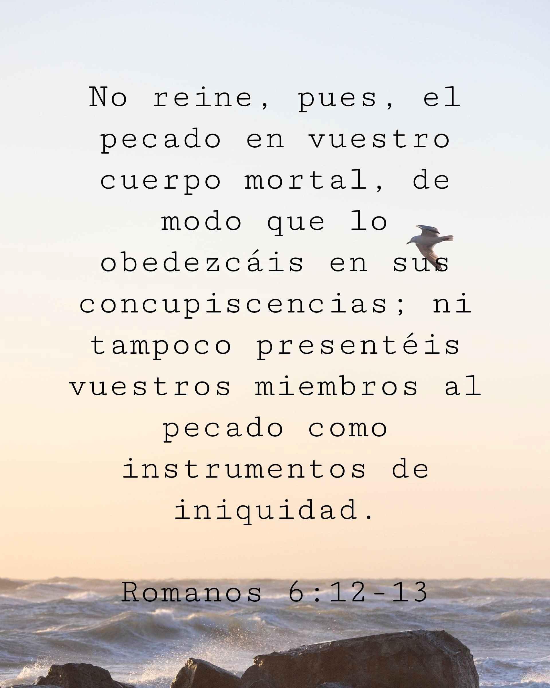 No reine, pues, el pecado en vuestro cuerpo mortal, de modo que lo obedezcáis en sus concupiscencias; ni tampoco presentéis vuestros miembros al pecado como instrumentos de iniquidad.