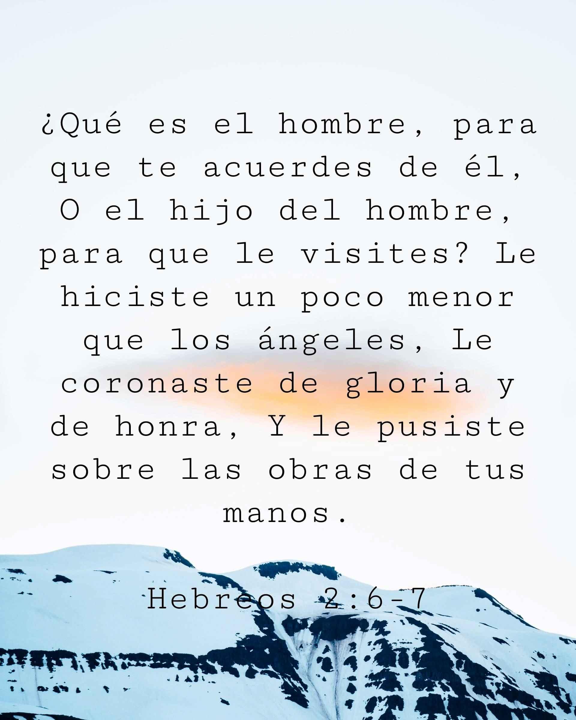 ¿Qué es el hombre, para que te acuerdes de él, O el hijo del hombre, para que le visites? Le hiciste un poco menor que los ángeles, Le coronaste de gloria y de honra, Y le pusiste sobre las obras de tus manos.