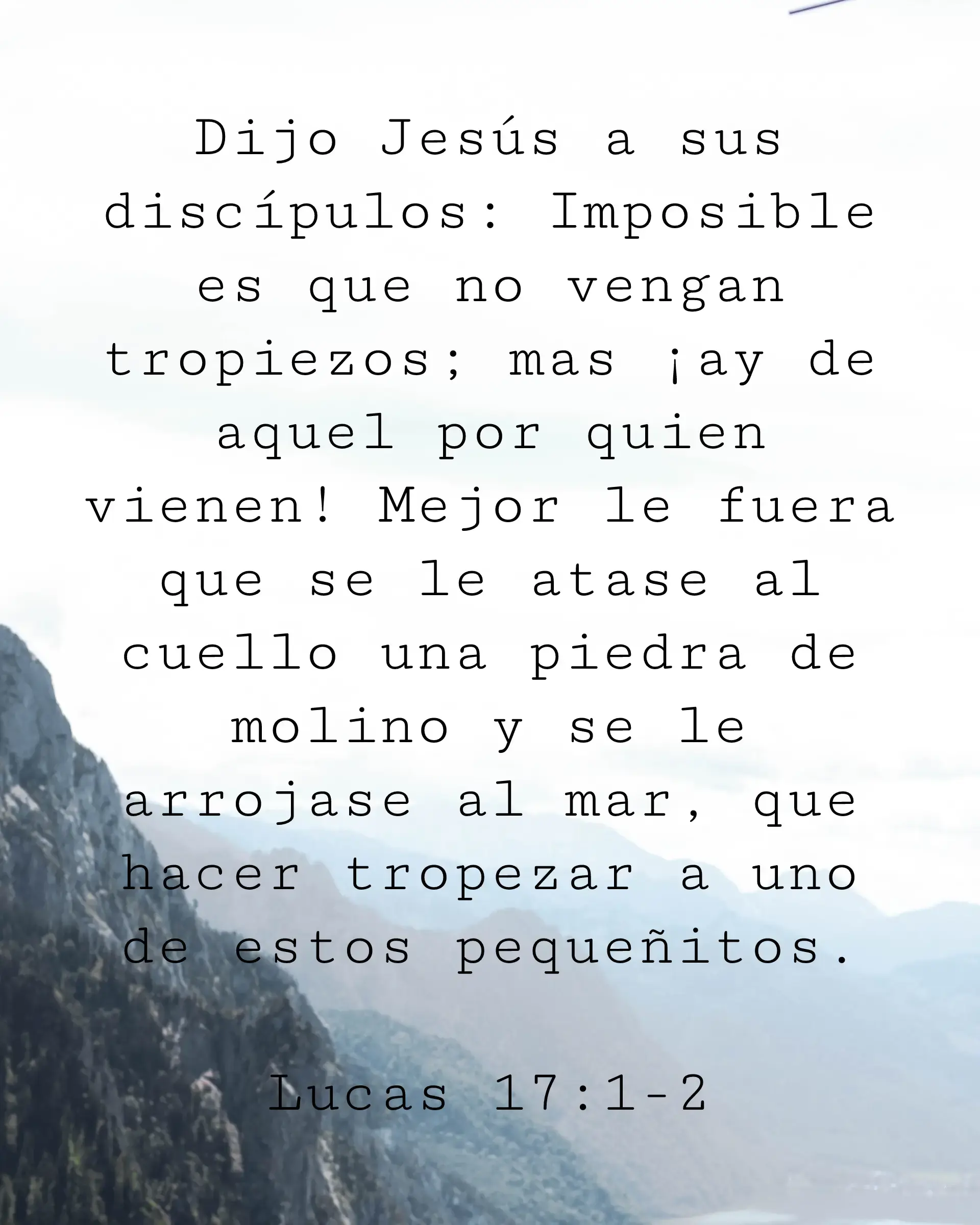 Dijo Jesús a sus discípulos: Imposible es que no vengan tropiezos; mas ¡ay de aquel por quien vienen! Mejor le fuera que se le atase al cuello una piedra de molino y se le arrojase al mar, que hacer tropezar a uno de estos pequeñitos.