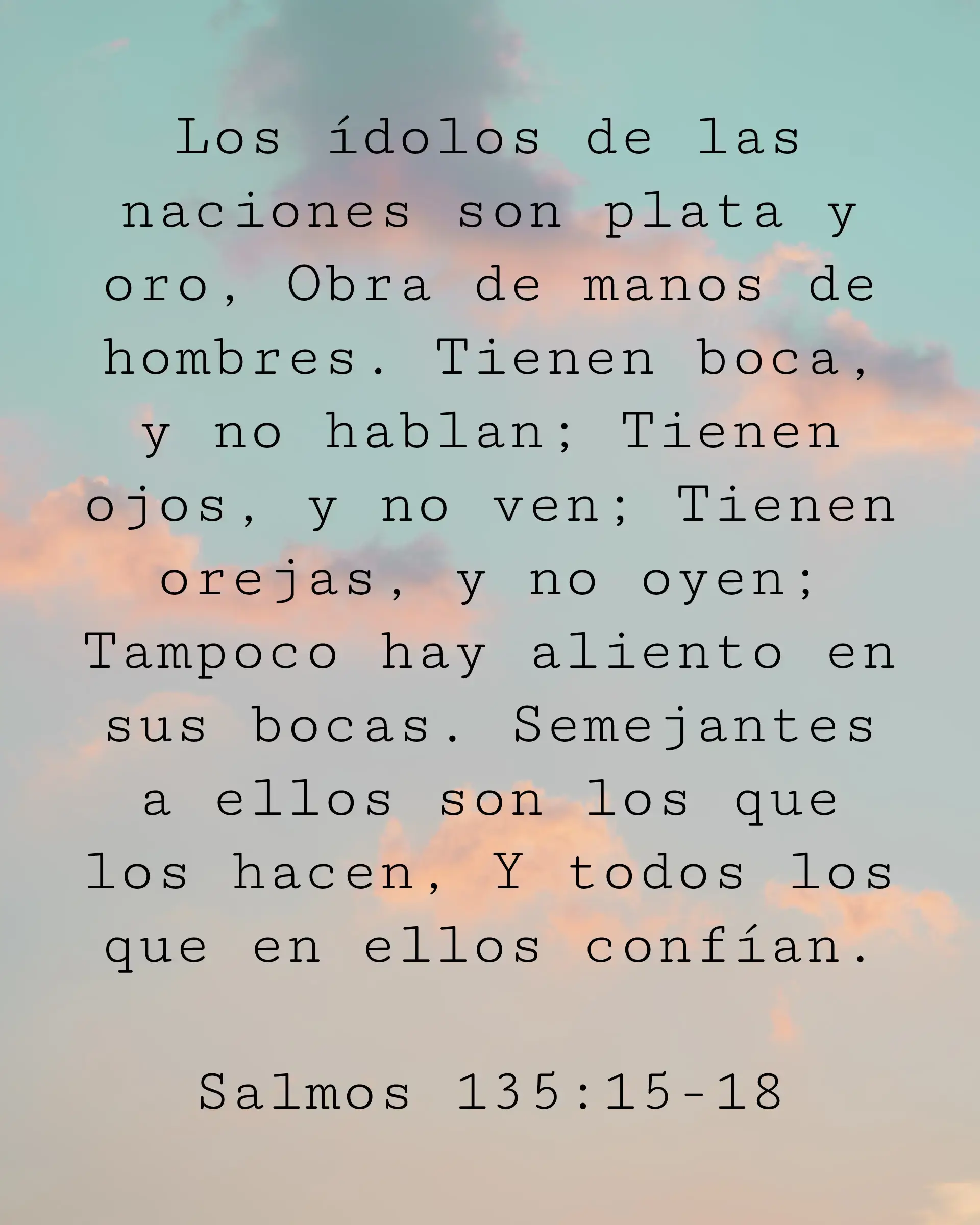 Los ídolos de las naciones son plata y oro, Obra de manos de hombres. Tienen boca, y no hablan; Tienen ojos, y no ven; Tienen orejas, y no oyen; Tampoco hay aliento en sus bocas. Semejantes a ellos son los que los hacen, Y todos los que en ellos confían.
