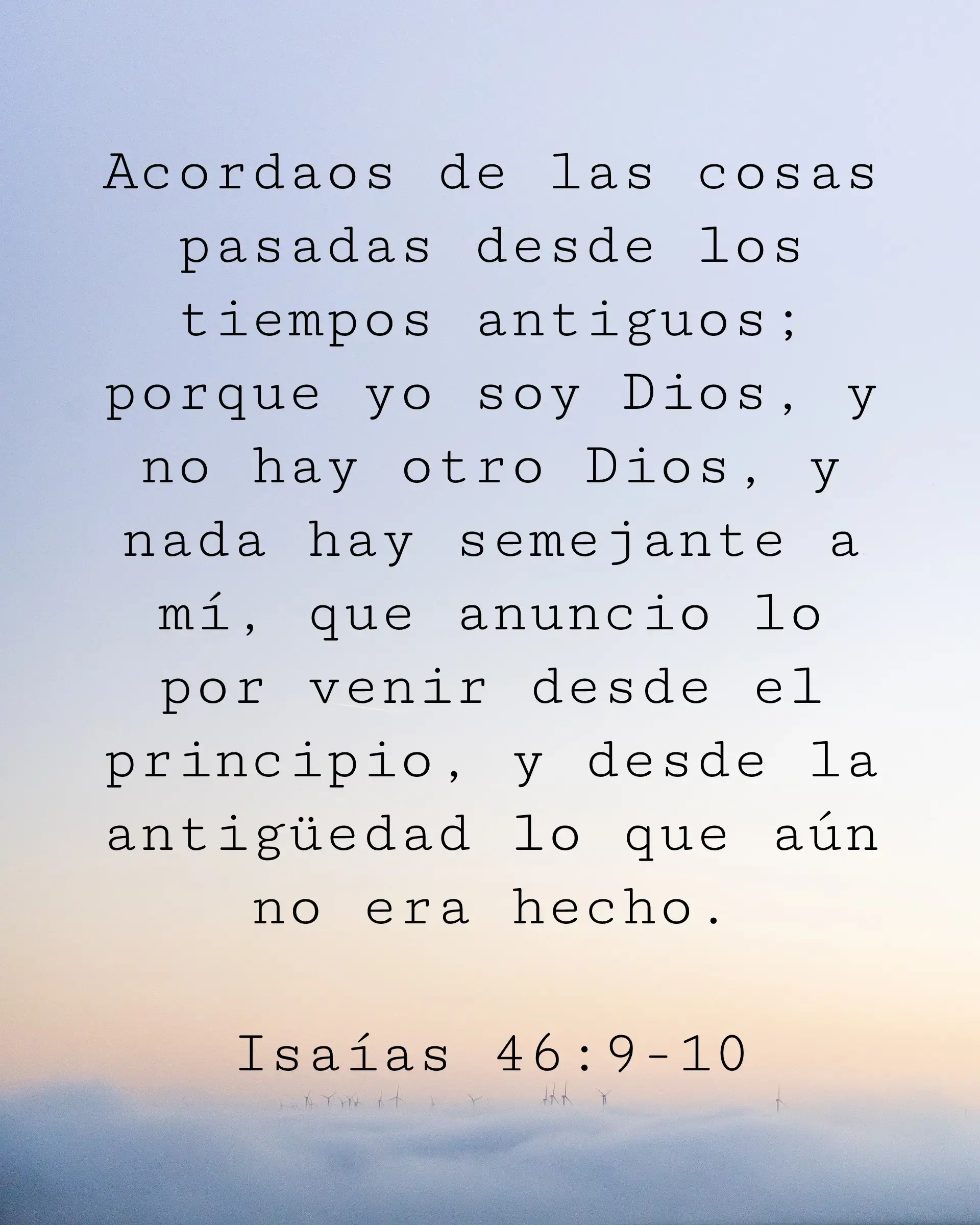 Acordaos de las cosas pasadas desde los tiempos antiguos; porque yo soy Dios, y no hay otro Dios, y nada hay semejante a mí, que anuncio lo por venir desde el principio, y desde la antigüedad lo que aún no era hecho.