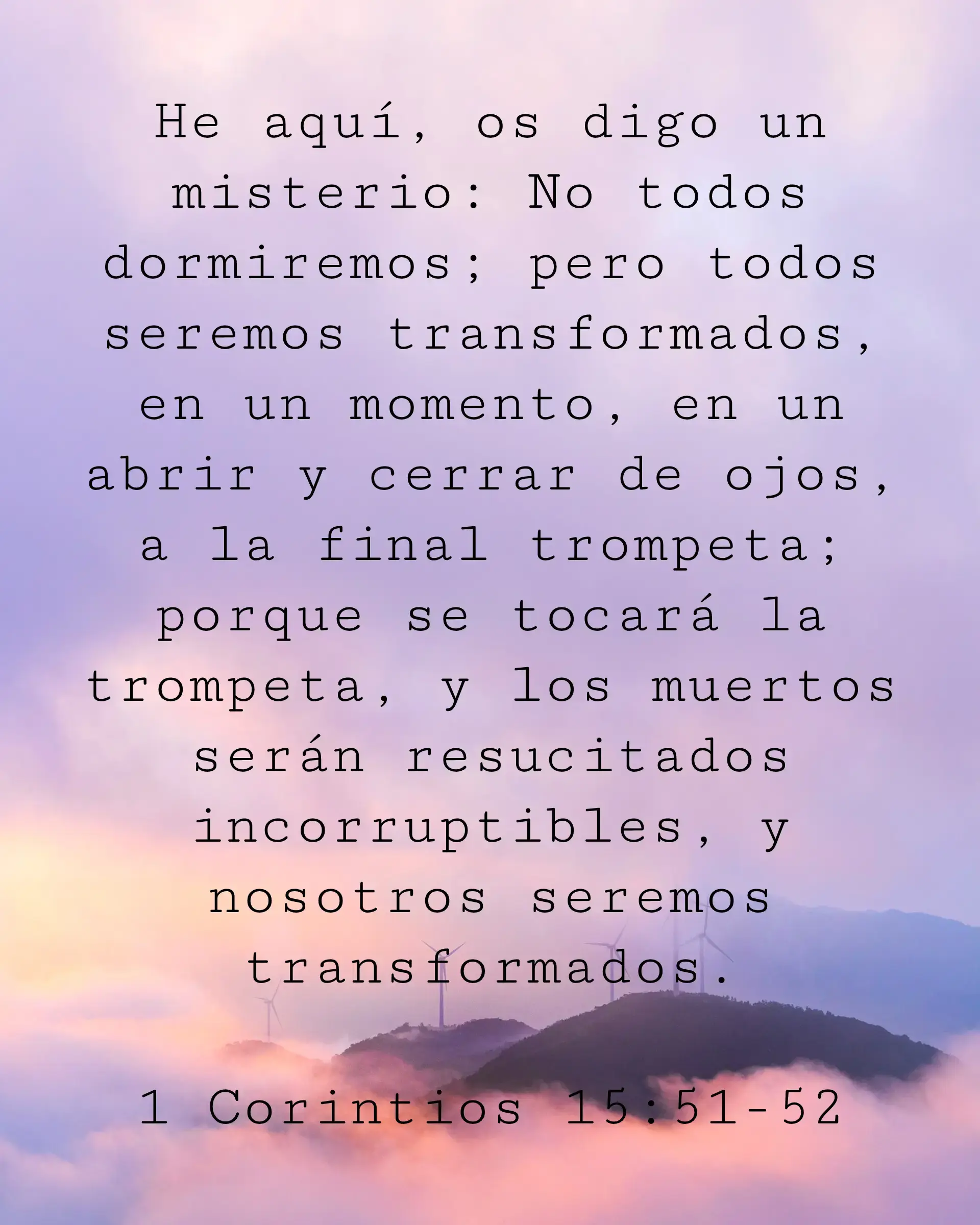 He aquí, os digo un misterio: No todos dormiremos; pero todos seremos transformados, en un momento, en un abrir y cerrar de ojos, a la final trompeta; porque se tocará la trompeta, y los muertos serán resucitados incorruptibles, y nosotros seremos transformados.