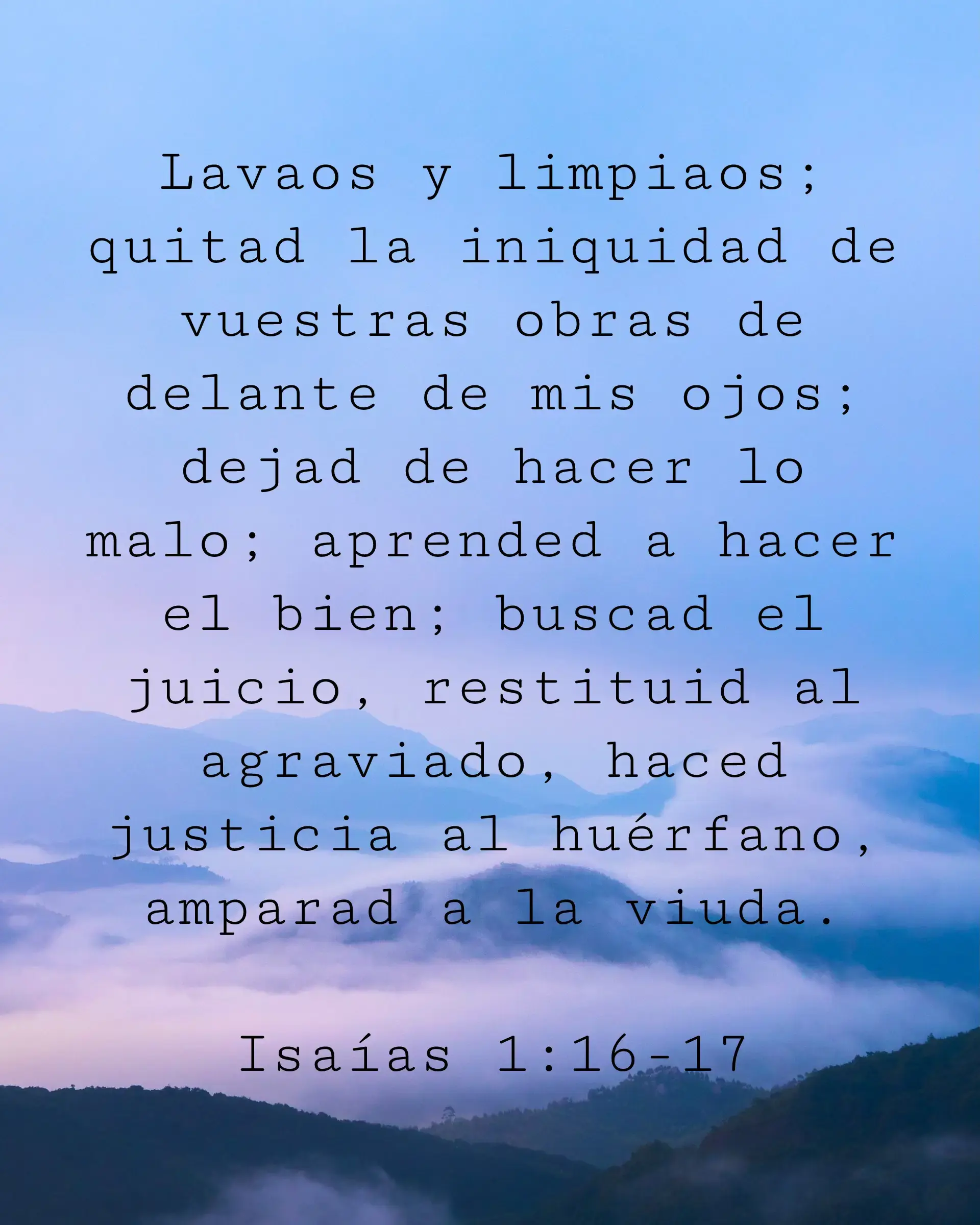 Lavaos y limpiaos; quitad la iniquidad de vuestras obras de delante de mis ojos; dejad de hacer lo malo; aprended a hacer el bien; buscad el juicio, restituid al agraviado, haced justicia al huérfano, amparad a la viuda.