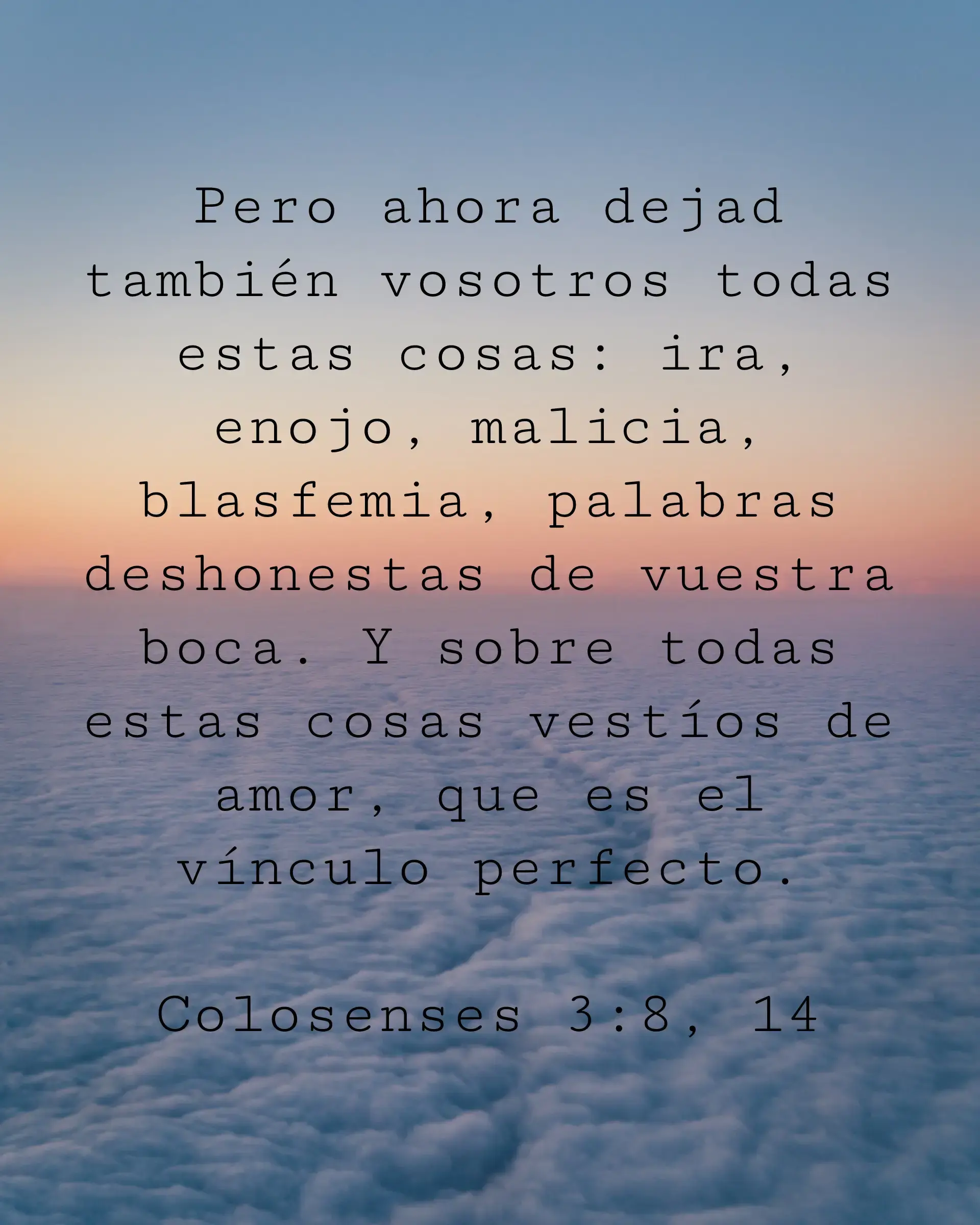 Pero ahora dejad también vosotros todas estas cosas: ira, enojo, malicia, blasfemia, palabras deshonestas de vuestra boca. Y sobre todas estas cosas vestíos de amor, que es el vínculo perfecto.