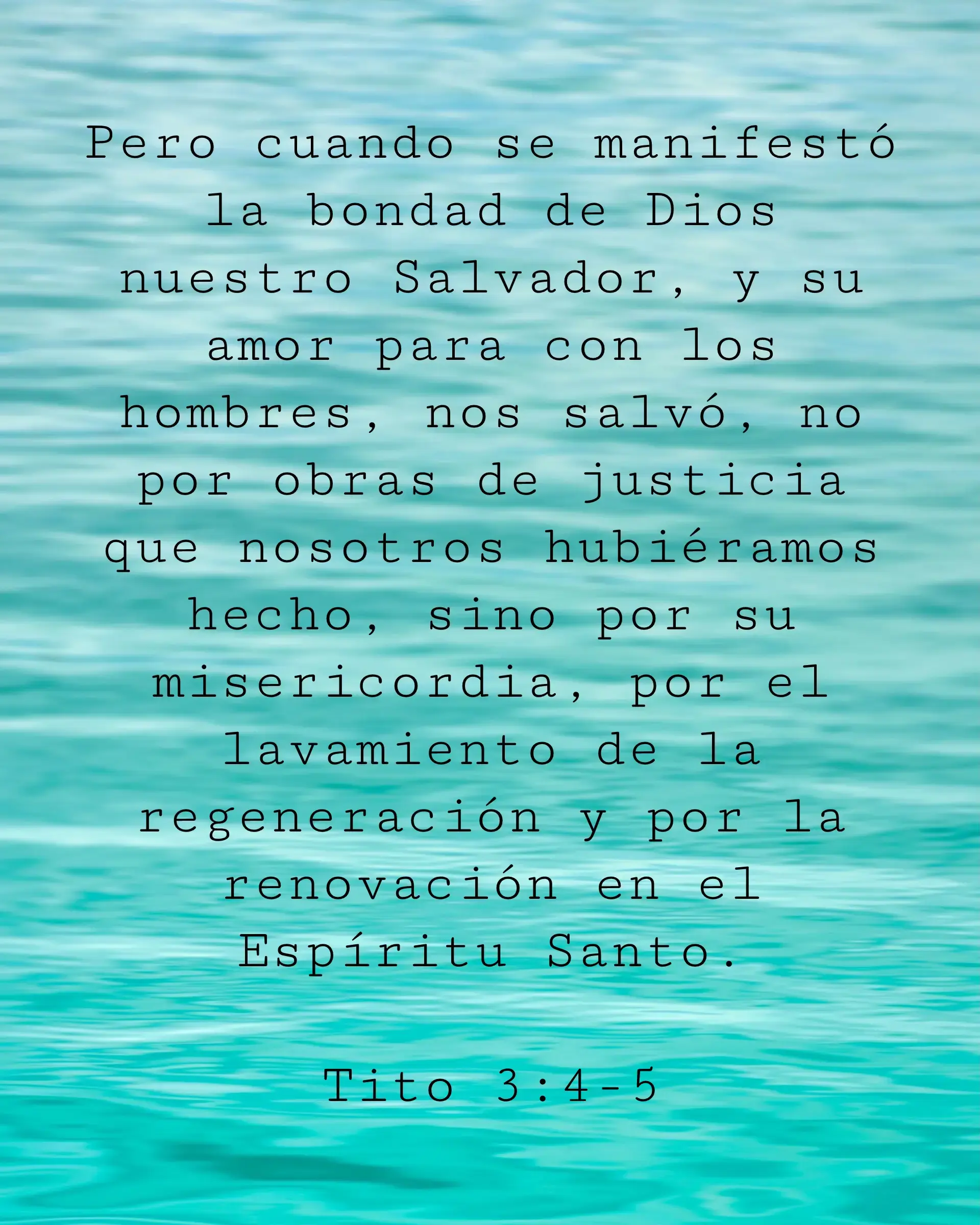 Pero cuando se manifestó la bondad de Dios nuestro Salvador, y su amor para con los hombres, nos salvó, no por obras de justicia que nosotros hubiéramos hecho, sino por su misericordia, por el lavamiento de la regeneración y por la renovación en el Espíritu Santo.