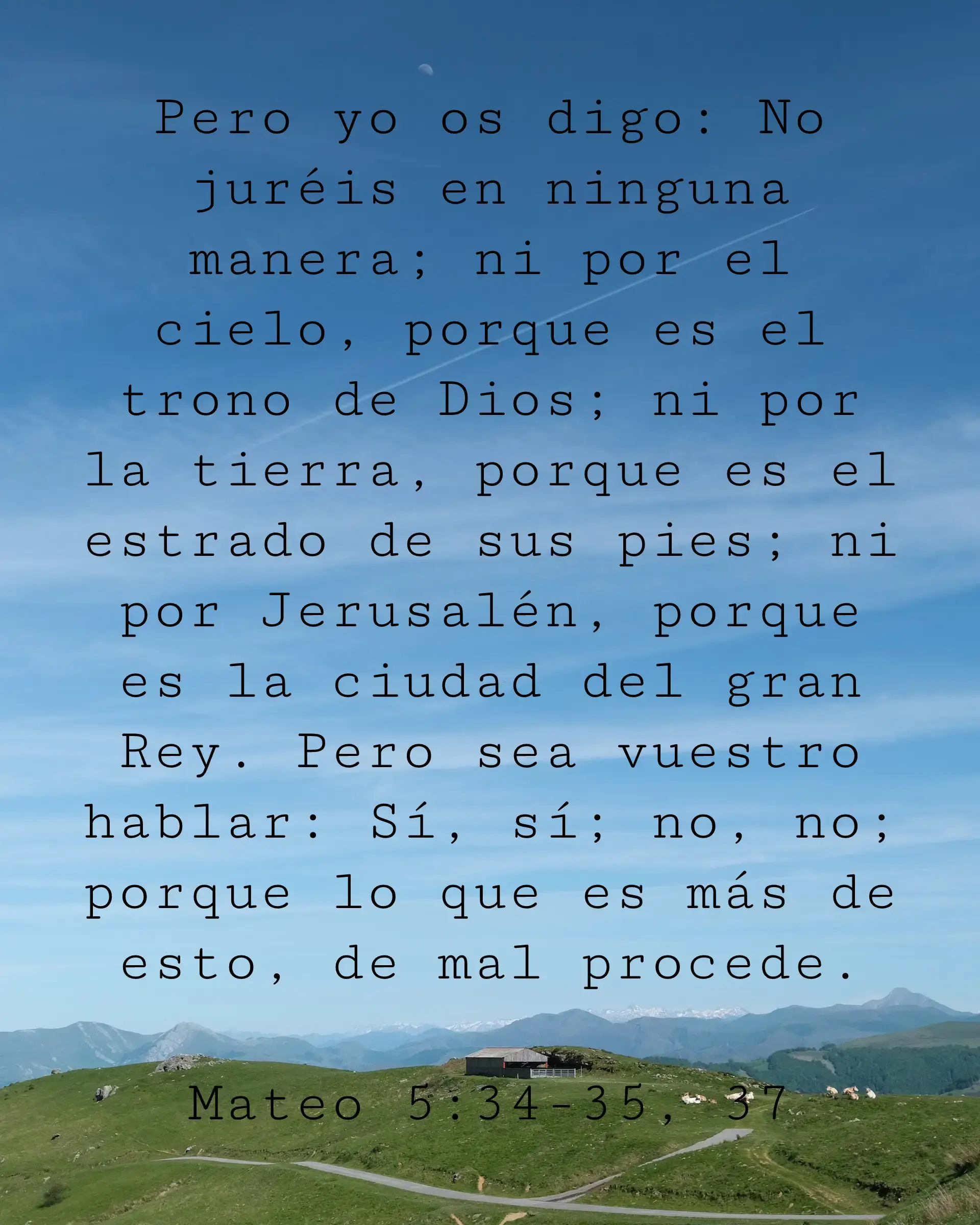 Pero yo os digo: No juréis en ninguna manera; ni por el cielo, porque es el trono de Dios; ni por la tierra, porque es el estrado de sus pies; ni por Jerusalén, porque es la ciudad del gran Rey. Pero sea vuestro hablar: Sí, sí; no, no; porque lo que es más de esto, de mal procede.