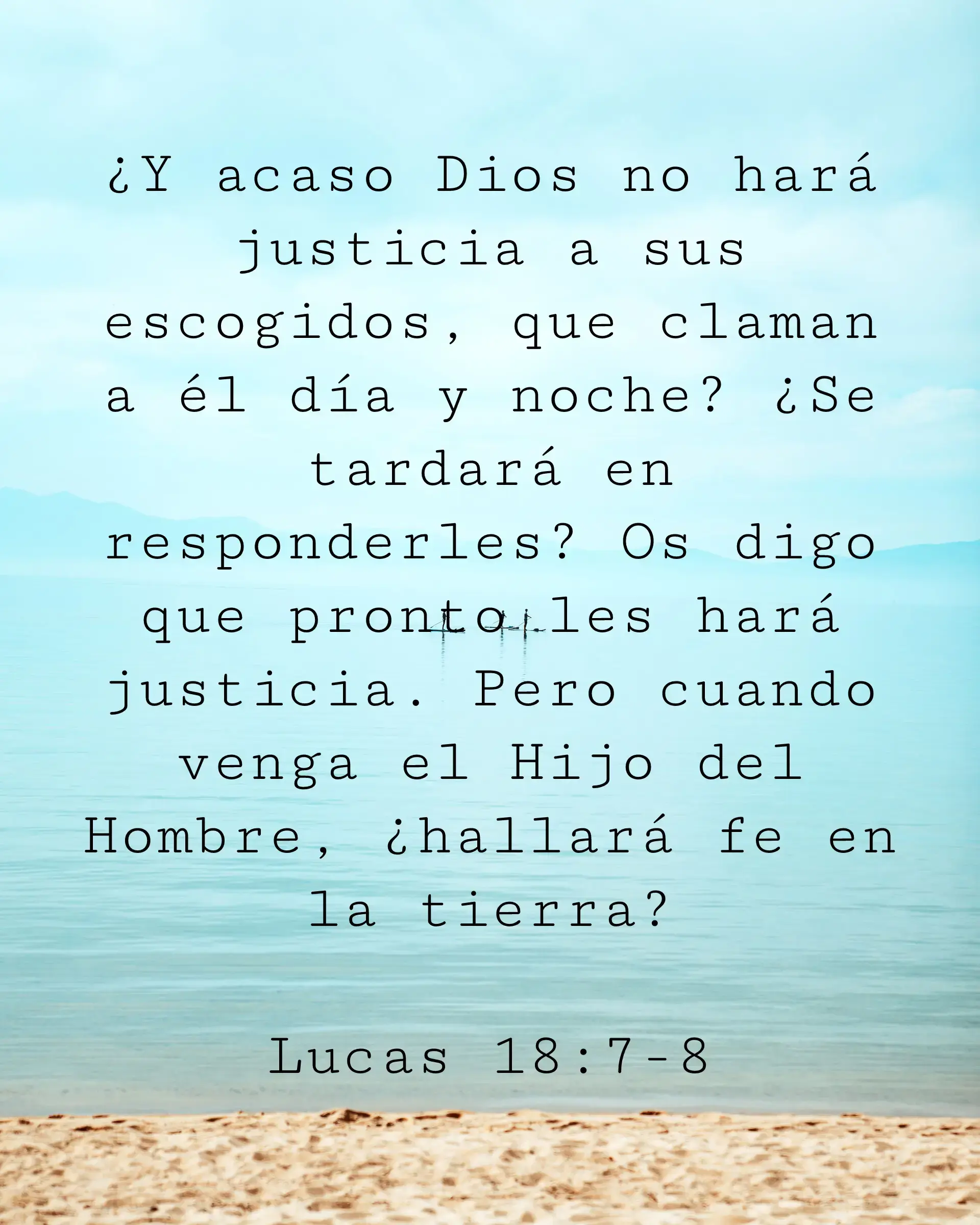 ¿Y acaso Dios no hará justicia a sus escogidos, que claman a él día y noche? ¿Se tardará en responderles? Os digo que pronto les hará justicia. Pero cuando venga el Hijo del Hombre, ¿hallará fe en la tierra?