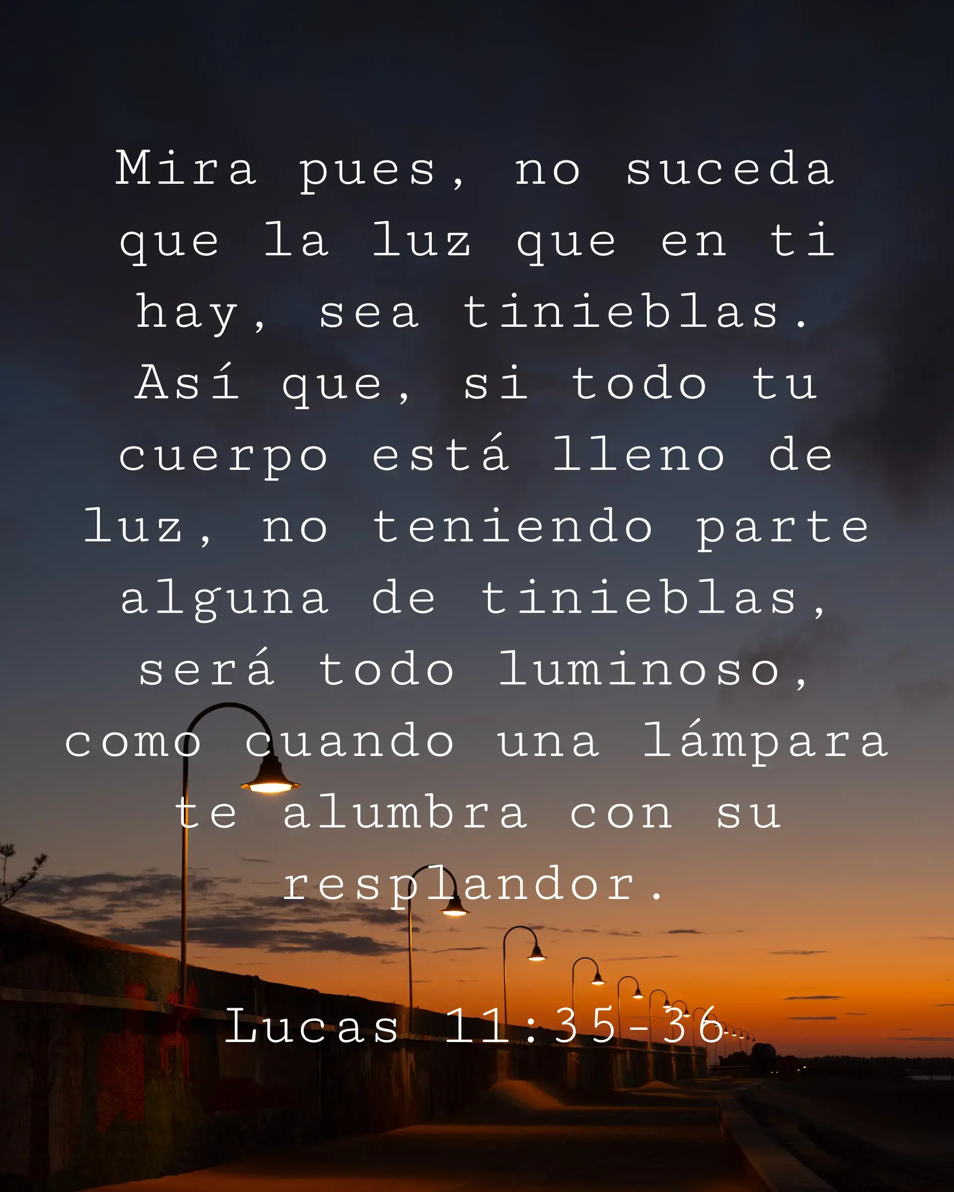Mira pues, no suceda que la luz que en ti hay, sea tinieblas. Así que, si todo tu cuerpo está lleno de luz, no teniendo parte alguna de tinieblas, será todo luminoso, como cuando una lámpara te alumbra con su resplandor.