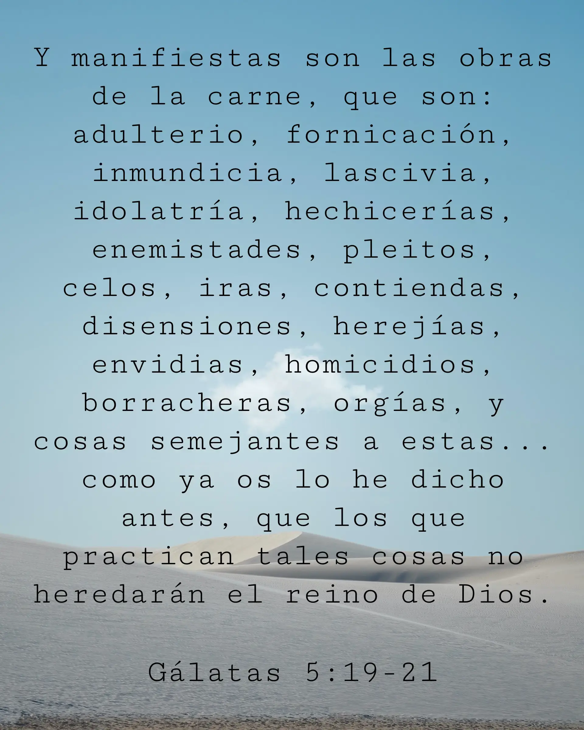 Y manifiestas son las obras de la carne, que son: adulterio, fornicación, inmundicia, lascivia, idolatría, hechicerías, enemistades, pleitos, celos, iras, contiendas, disensiones, herejías, envidias, homicidios, borracheras, orgías, y cosas semejantes a estas... como ya os lo he dicho antes, que los que practican tales cosas no heredarán el reino de Dios.