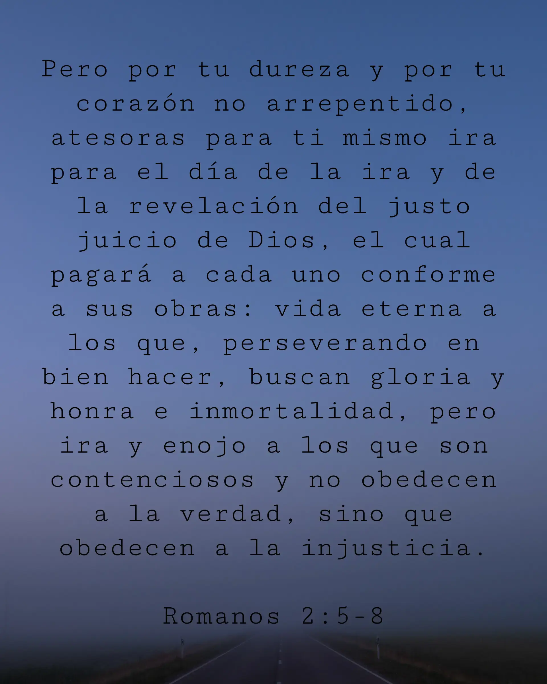 Pero por tu dureza y por tu corazón no arrepentido, atesoras para ti mismo ira para el día de la ira y de la revelación del justo juicio de Dios, el cual pagará a cada uno conforme a sus obras: vida eterna a los que, perseverando en bien hacer, buscan gloria y honra e inmortalidad, pero ira y enojo a los que son contenciosos y no obedecen a la verdad, sino que obedecen a la injusticia.