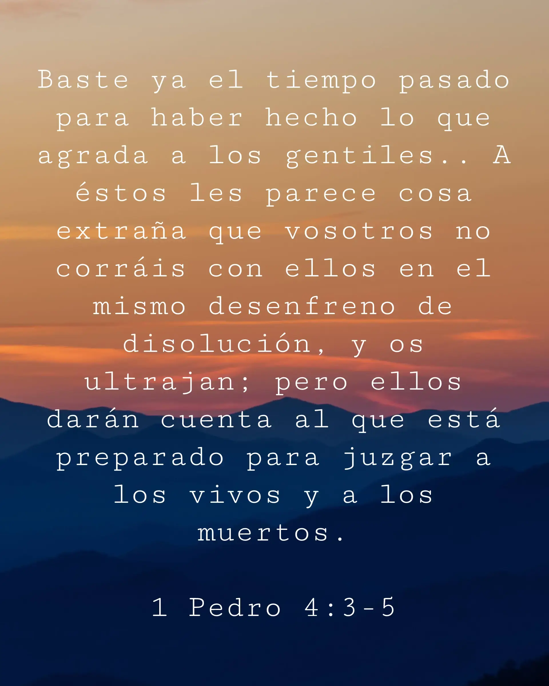 Baste ya el tiempo pasado para haber hecho lo que agrada a los gentiles.. A éstos les parece cosa extraña que vosotros no corráis con ellos en el mismo desenfreno de disolución, y os ultrajan; pero ellos darán cuenta al que está preparado para juzgar a los vivos y a los muertos.