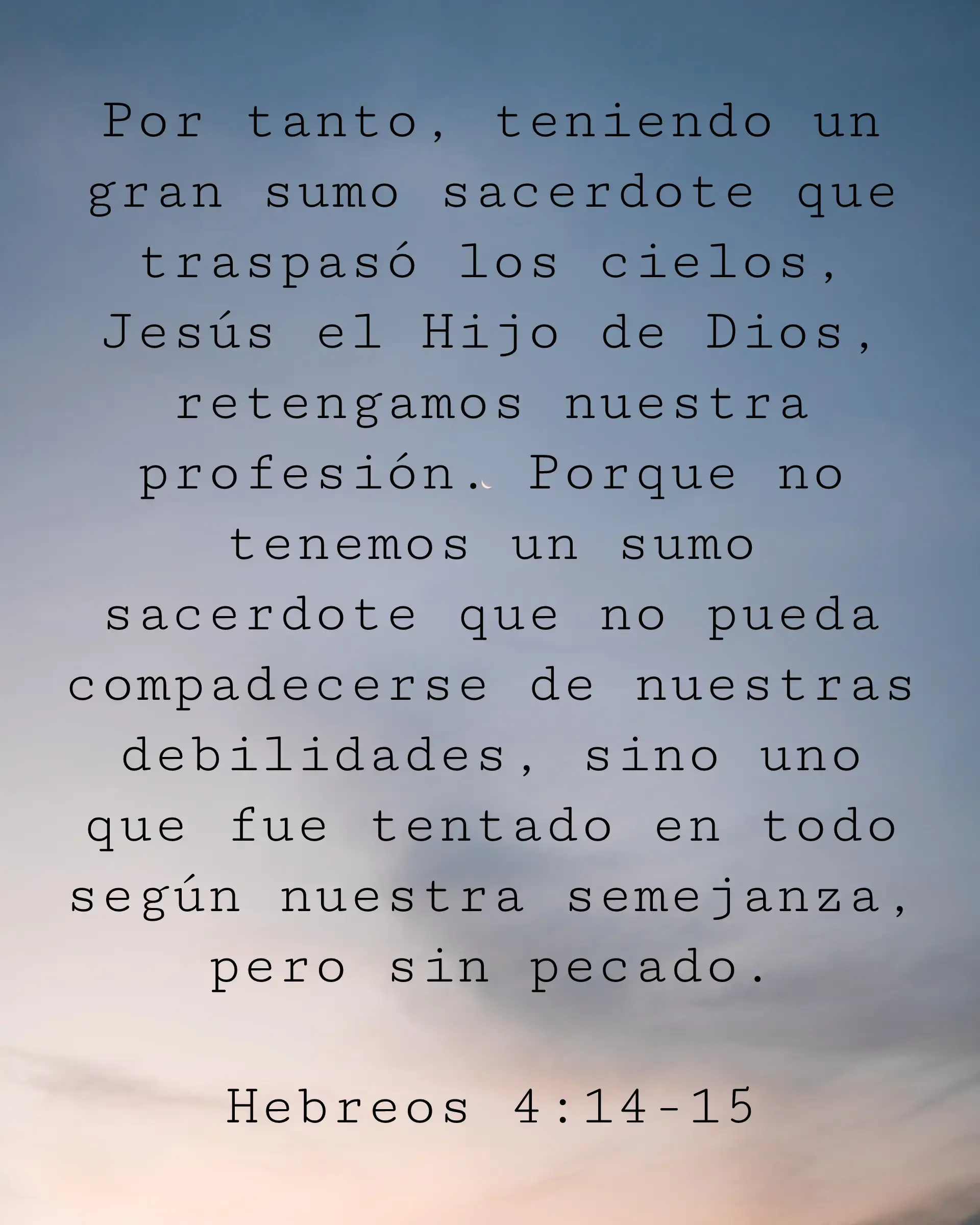 Por tanto, teniendo un gran sumo sacerdote que traspasó los cielos, Jesús el Hijo de Dios, retengamos nuestra profesión. Porque no tenemos un sumo sacerdote que no pueda compadecerse de nuestras debilidades, sino uno que fue tentado en todo según nuestra semejanza, pero sin pecado.