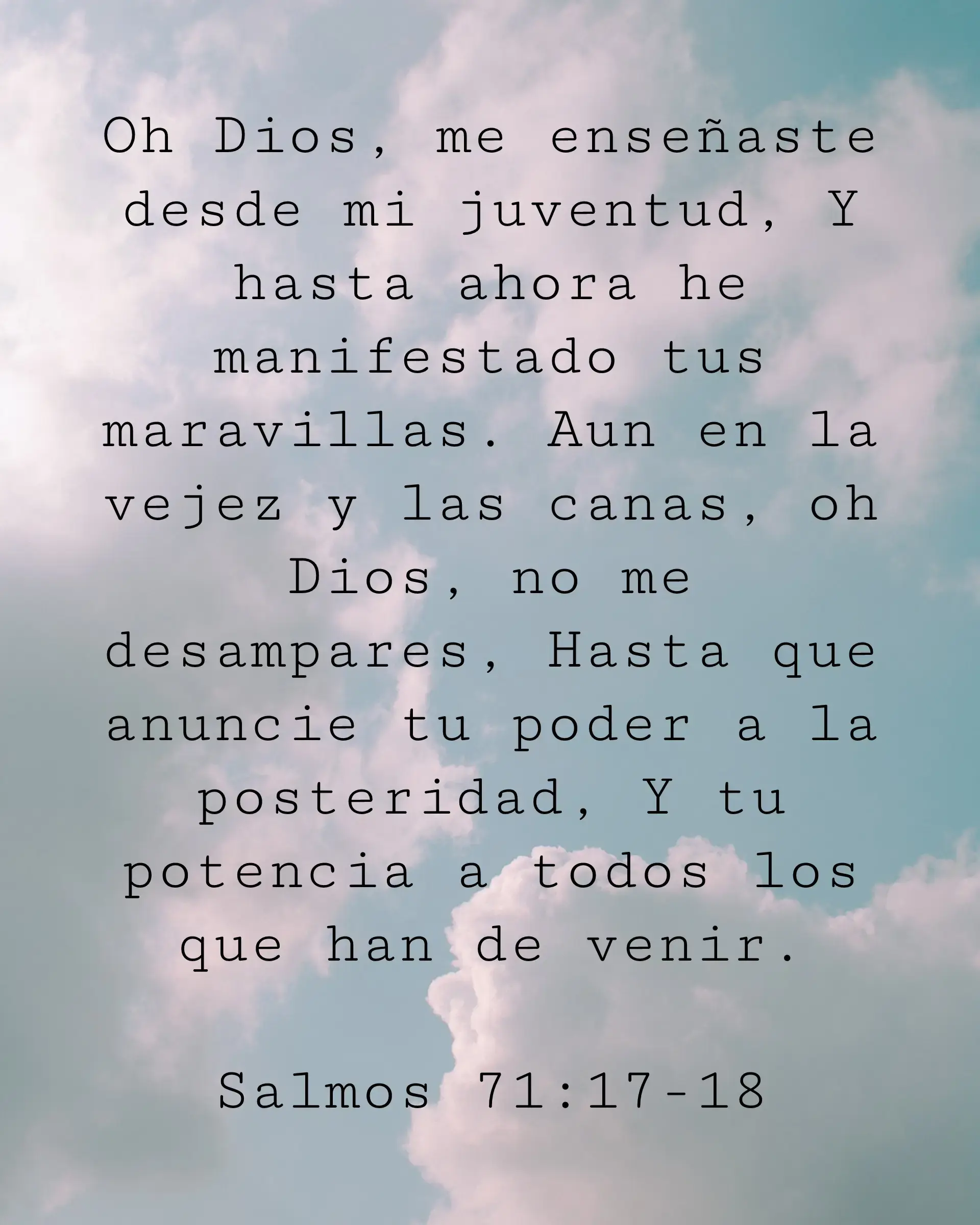 Oh Dios, me enseñaste desde mi juventud, Y hasta ahora he manifestado tus maravillas. Aun en la vejez y las canas, oh Dios, no me desampares, Hasta que anuncie tu poder a la posteridad, Y tu potencia a todos los que han de venir.