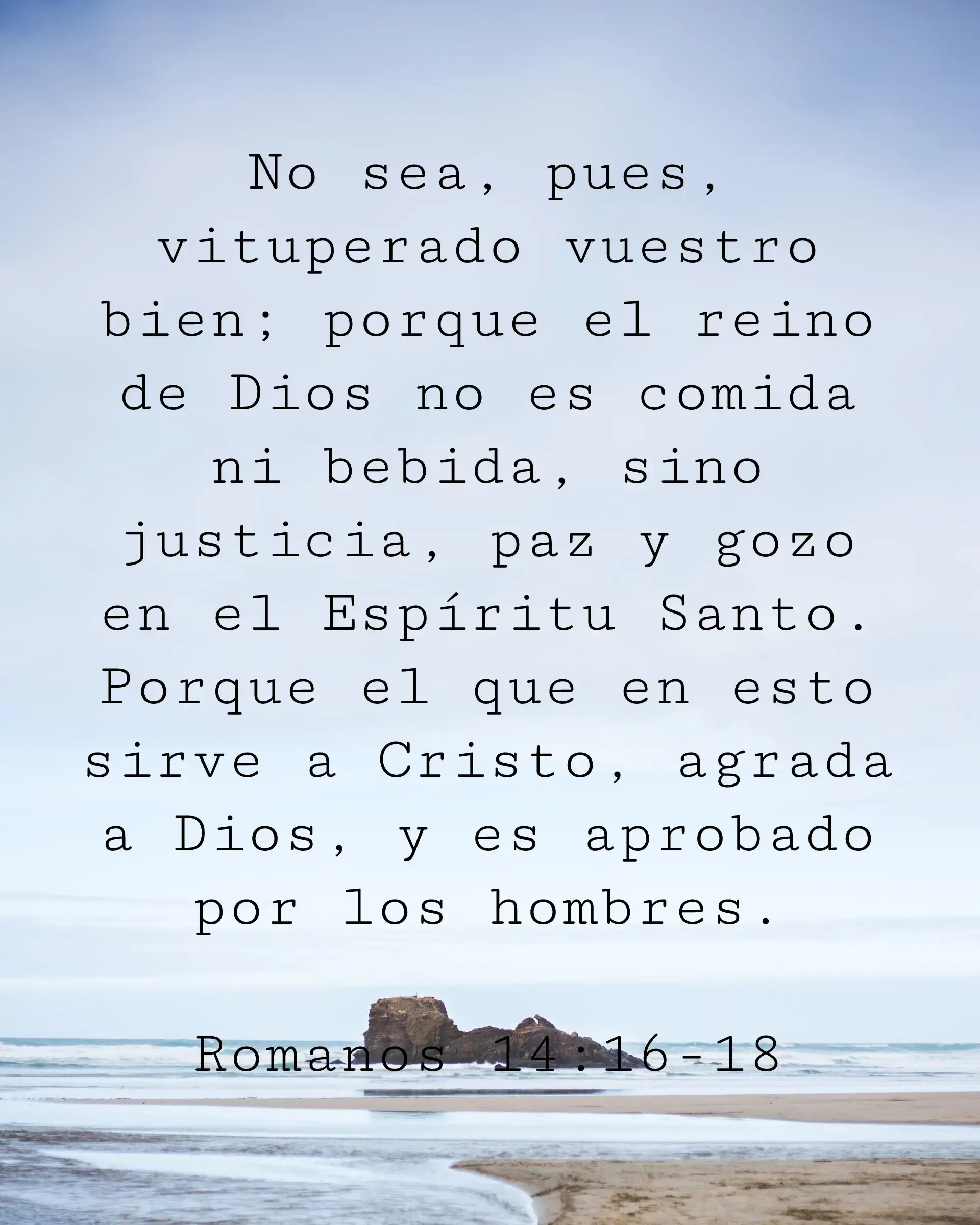 No sea, pues, vituperado vuestro bien; porque el reino de Dios no es comida ni bebida, sino justicia, paz y gozo en el Espíritu Santo. Porque el que en esto sirve a Cristo, agrada a Dios, y es aprobado por los hombres.