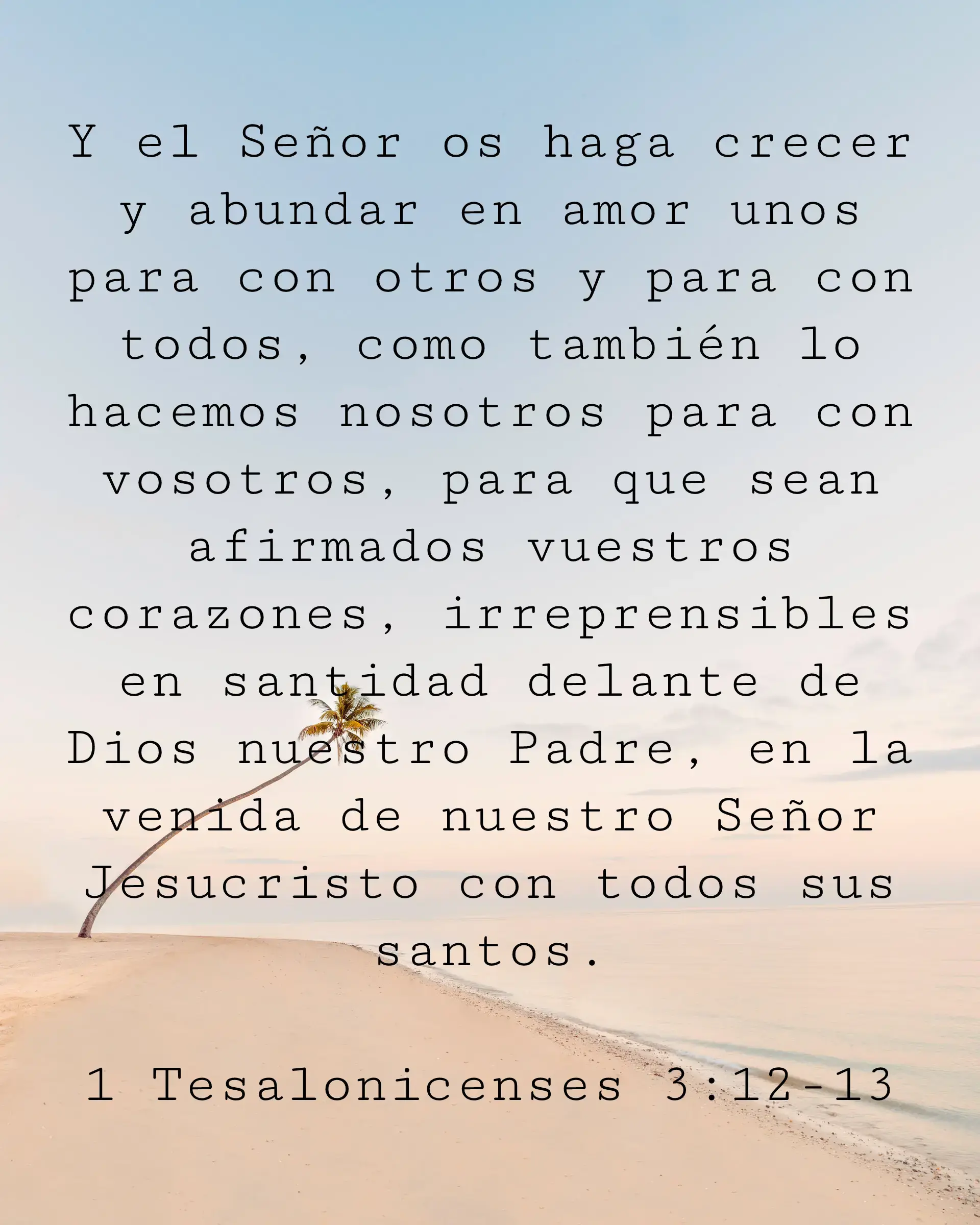 Y el Señor os haga crecer y abundar en amor unos para con otros y para con todos, como también lo hacemos nosotros para con vosotros, para que sean afirmados vuestros corazones, irreprensibles en santidad delante de Dios nuestro Padre, en la venida de nuestro Señor Jesucristo con todos sus santos.