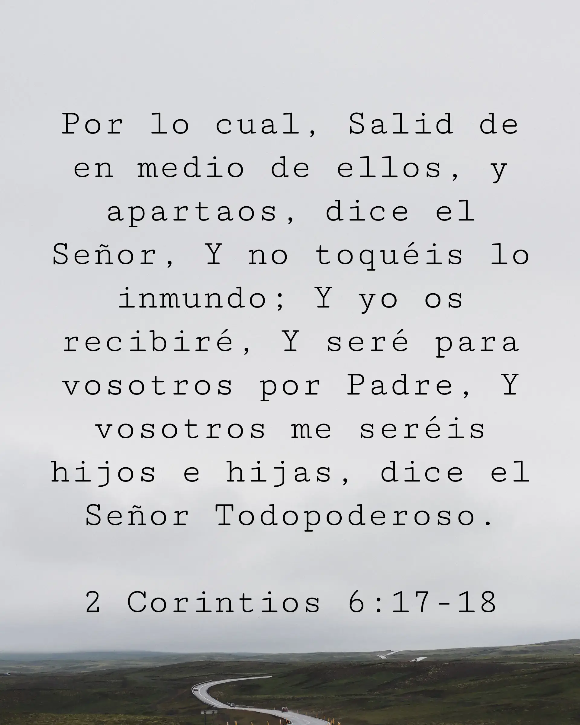 Por lo cual, Salid de en medio de ellos, y apartaos, dice el Señor, Y no toquéis lo inmundo; Y yo os recibiré, Y seré para vosotros por Padre, Y vosotros me seréis hijos e hijas, dice el Señor Todopoderoso.