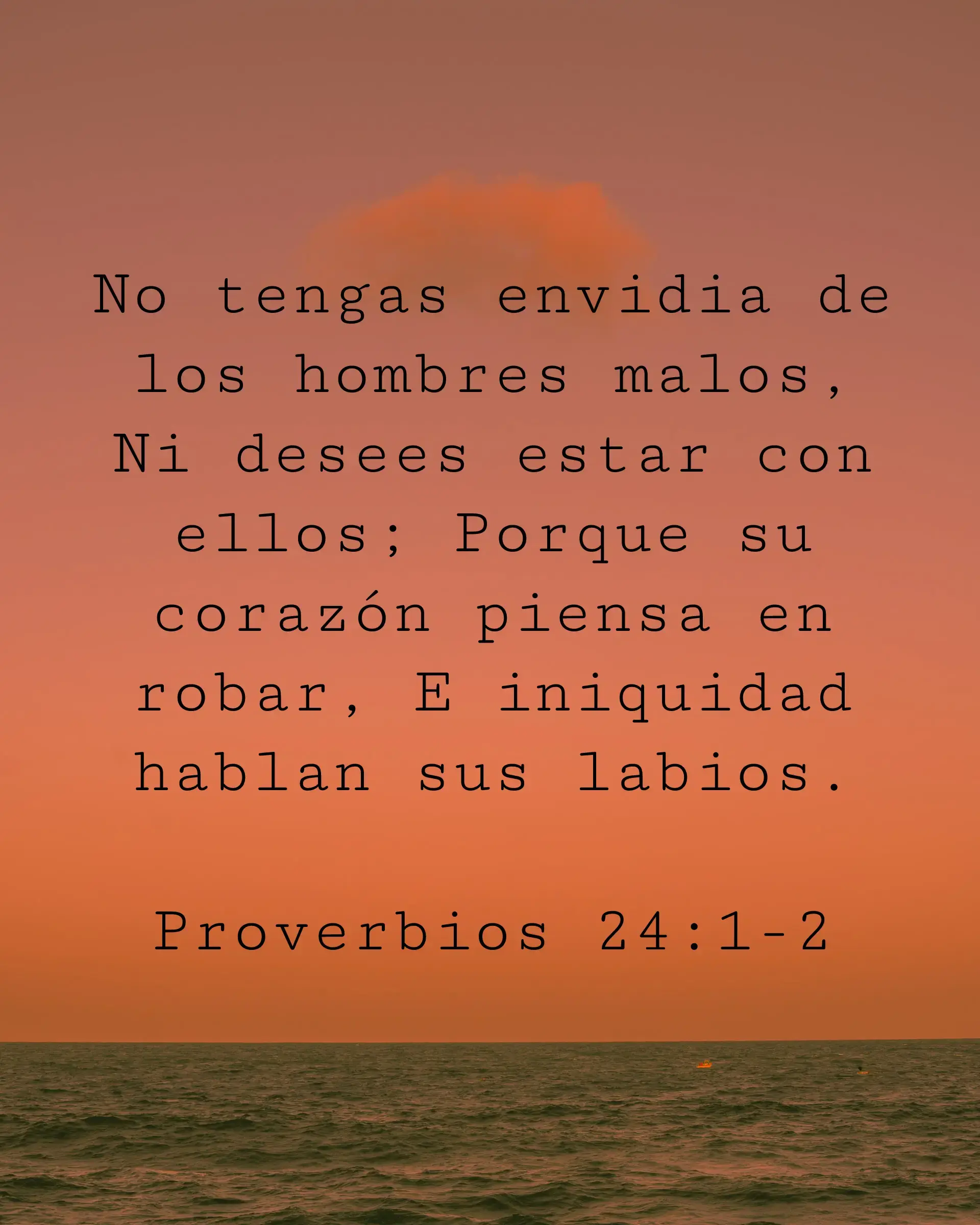 No tengas envidia de los hombres malos, Ni desees estar con ellos; Porque su corazón piensa en robar, E iniquidad hablan sus labios.