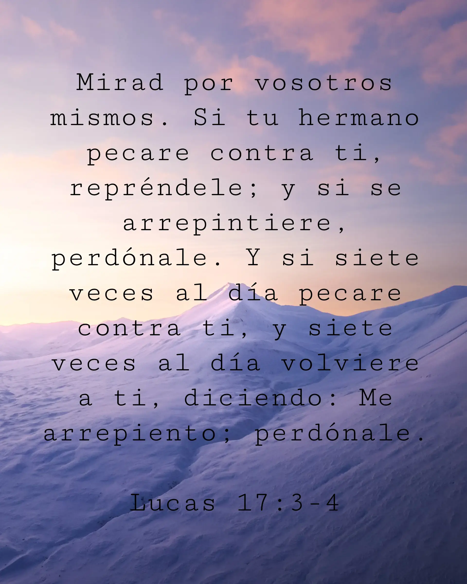 Mirad por vosotros mismos. Si tu hermano pecare contra ti, repréndele; y si se arrepintiere, perdónale. Y si siete veces al día pecare contra ti, y siete veces al día volviere a ti, diciendo: Me arrepiento; perdónale.
