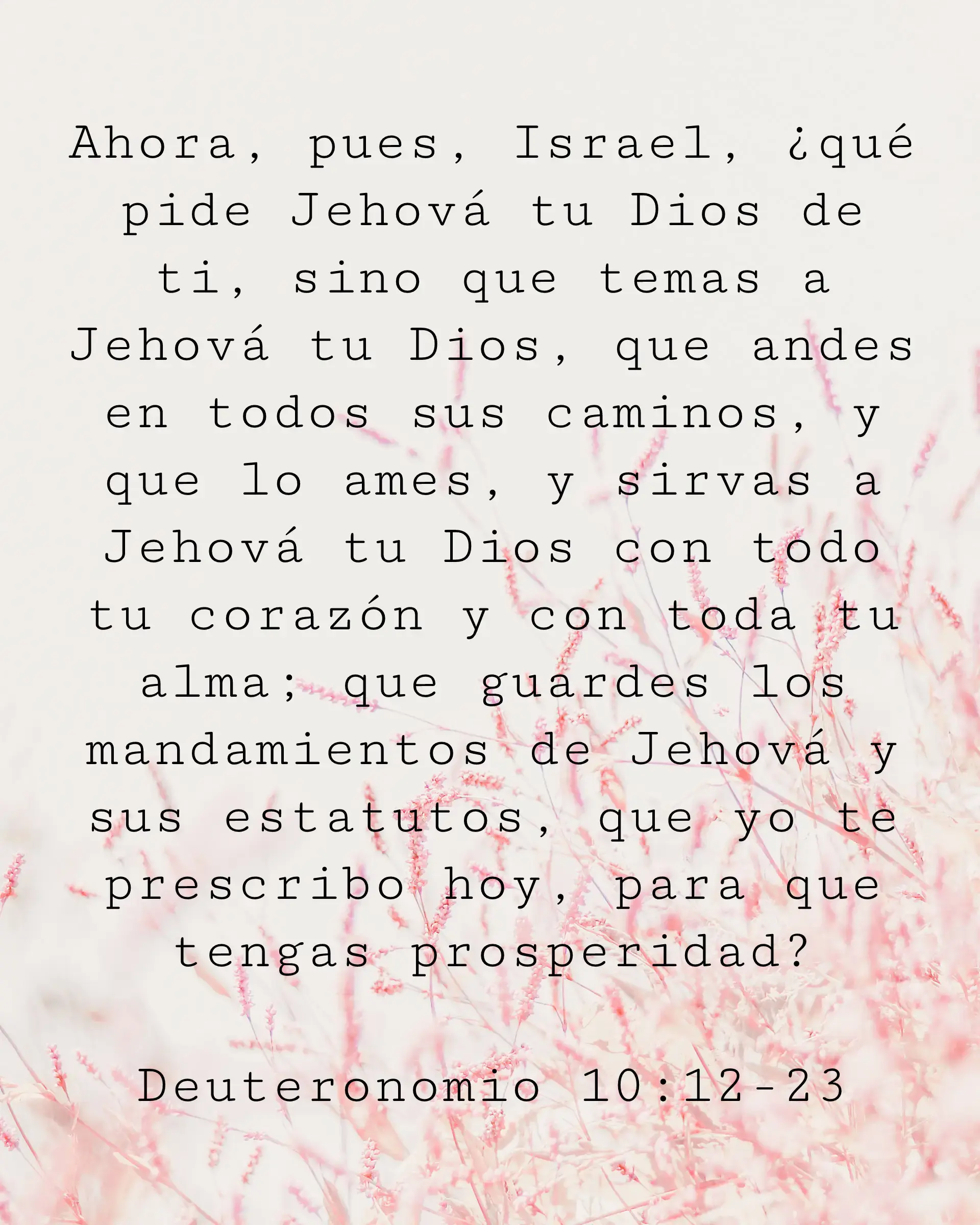 Ahora, pues, Israel, ¿qué pide Jehová tu Dios de ti, sino que temas a Jehová tu Dios, que andes en todos sus caminos, y que lo ames, y sirvas a Jehová tu Dios con todo tu corazón y con toda tu alma; que guardes los mandamientos de Jehová y sus estatutos, que yo te prescribo hoy, para que tengas prosperidad?