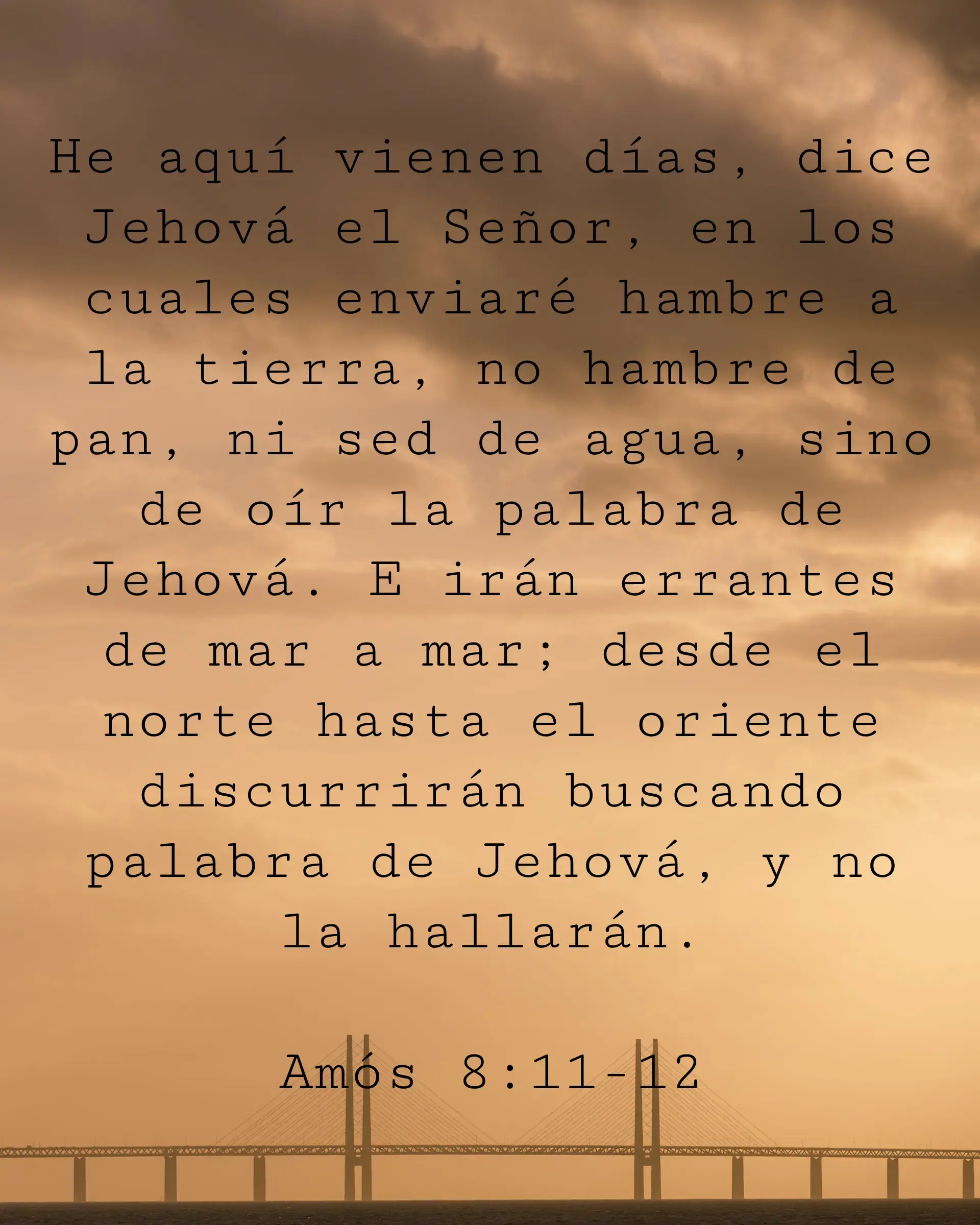 He aquí vienen días, dice Jehová el Señor, en los cuales enviaré hambre a la tierra, no hambre de pan, ni sed de agua, sino de oír la palabra de Jehová. E irán errantes de mar a mar; desde el norte hasta el oriente discurrirán buscando palabra de Jehová, y no la hallarán.