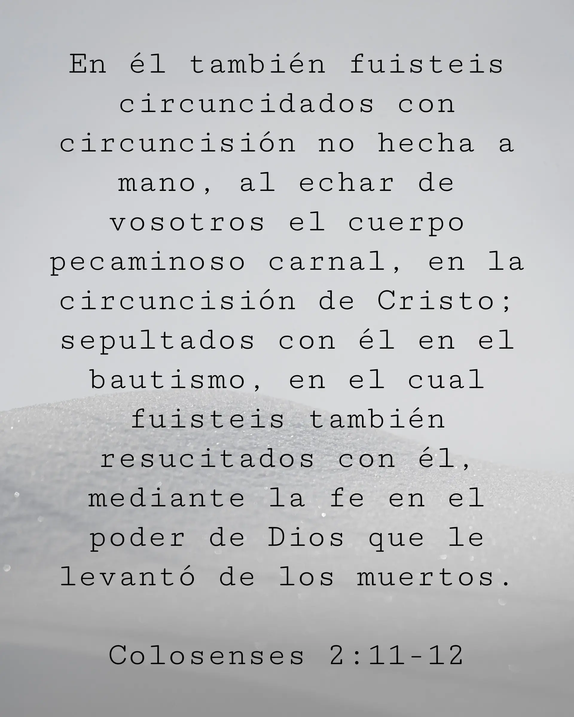 En él también fuisteis circuncidados con circuncisión no hecha a mano, al echar de vosotros el cuerpo pecaminoso carnal, en la circuncisión de Cristo; sepultados con él en el bautismo, en el cual fuisteis también resucitados con él, mediante la fe en el poder de Dios que le levantó de los muertos.